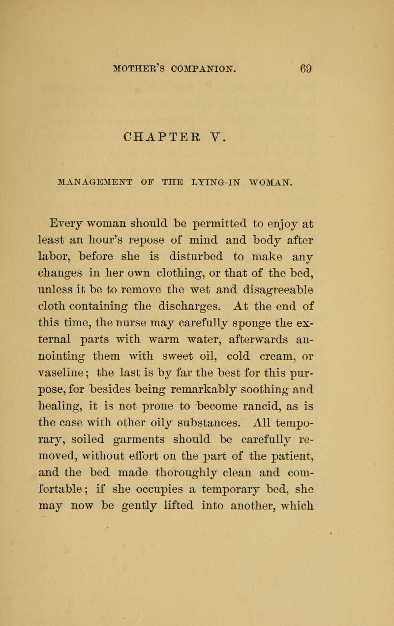 CHAPTER Y. MAIS^AGEMEI^T OF THE LYING-IN WOMAN. Every woman should be permitted to enjoy at least an hour's repose of mind and body after labor, before she is disturbed to make any changes in her own clothing, or that of the bed, unless it be to remove the wet and disagreeable cloth containing the discharges. At the end of this time, the nurse may carefully sponge the ex- ternal parts with warm water, afterwards an- nointing them with sweet oil, cold cream, or vaseline; the last is by far the best for this pur- pose, for besides being remarkably soothing and healing, it is not prone to become rancid, as is the case with other oily substances. All tempo- rary, soiled garments should be carefully re- moved, without effort on the part of the patient, and the bed made thoroughly clean and com- fortable; if she occupies a temporary bed, she may now be gently lifted into another, which