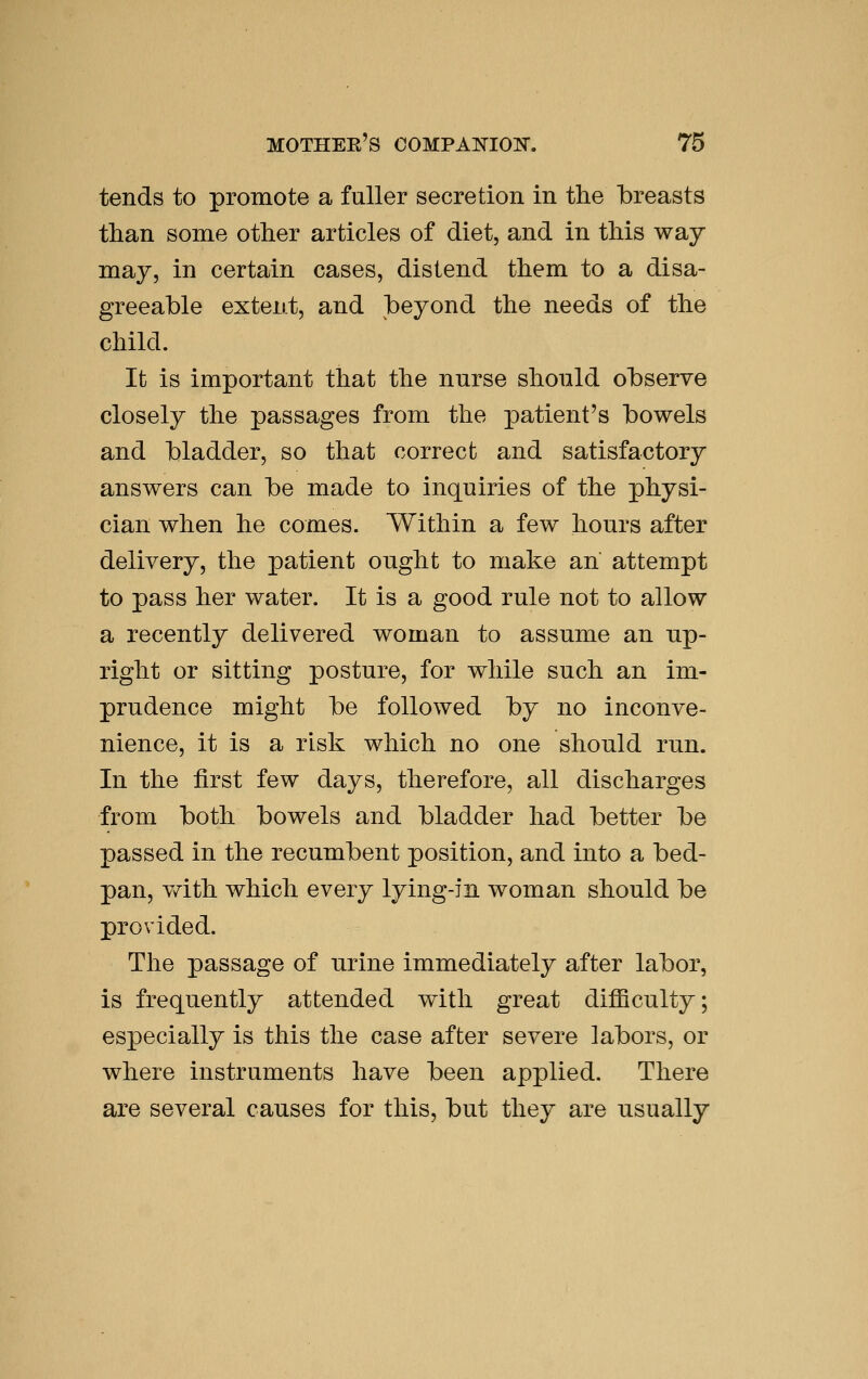 tends to promote a fuller secretion in the breasts than some other articles of diet, and in this way may, in certain cases, distend them to a disa- greeable extent, and beyond the needs of the child. It is important that the nurse should observe closely the passages from the patient's bowels and bladder, so that correct and satisfactory answers can be made to inquiries of the physi- cian when he comes. Within a few hours after delivery, the patient ought to make ah attempt to pass her water. It is a good rule not to allow a recently delivered woman to assume an up- right or sitting posture, for while such an im- prudence might be followed by no inconve- nience, it is a risk which no one should run. In the first few days, therefore, all discharges from both bowels and bladder had better be passed in the recumbent position, and into a bed- pan, v/ith which every lying-in woman should be provided. The passage of nrine immediately after labor, is frequently attended with great difficulty; especially is this the case after severe labors, or where instruments have been applied. There are several causes for this, but they are usually