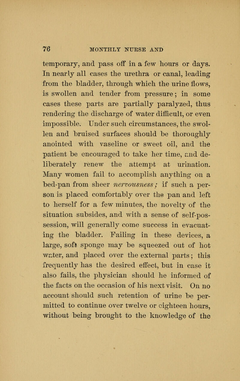 temporary, and pass off in a few hours or days. In nearly all cases the urethra or canal, leading from the bladder, through which the urine flows, is swollen and tender from pressure; in some cases these parts are partially paralyzed, thus rendering the discharge of water difficult, or even impossible. Under such circumstances, the swol- len and bruised surfaces should be thoroughly anointed with vaseline or sweet oil, and the pa.tient be encouraged to take her time, r.nd de- liberately renew the attempt; at urination. Many women fail to accomplish anything on a bed-pan from sheer nervousness; if such a per- son is placed comfortably over the pan and left to herself for a few minutes, the novelty of the situation subsides, and with a sense of self-pos- session, will generally come success in evacuat- ing the bladder. Failing in these devices, a large, softs sponge may be squeezed out of hot water, and placed over the external parts; this frequently has the desired effect, but in case it also fails, the physician should he informed of the facts on the occasion of his next visit. On no account should such retention of urine be per- mitted to continue over twelve or eighteen hours, without being brought to the knowledge of the