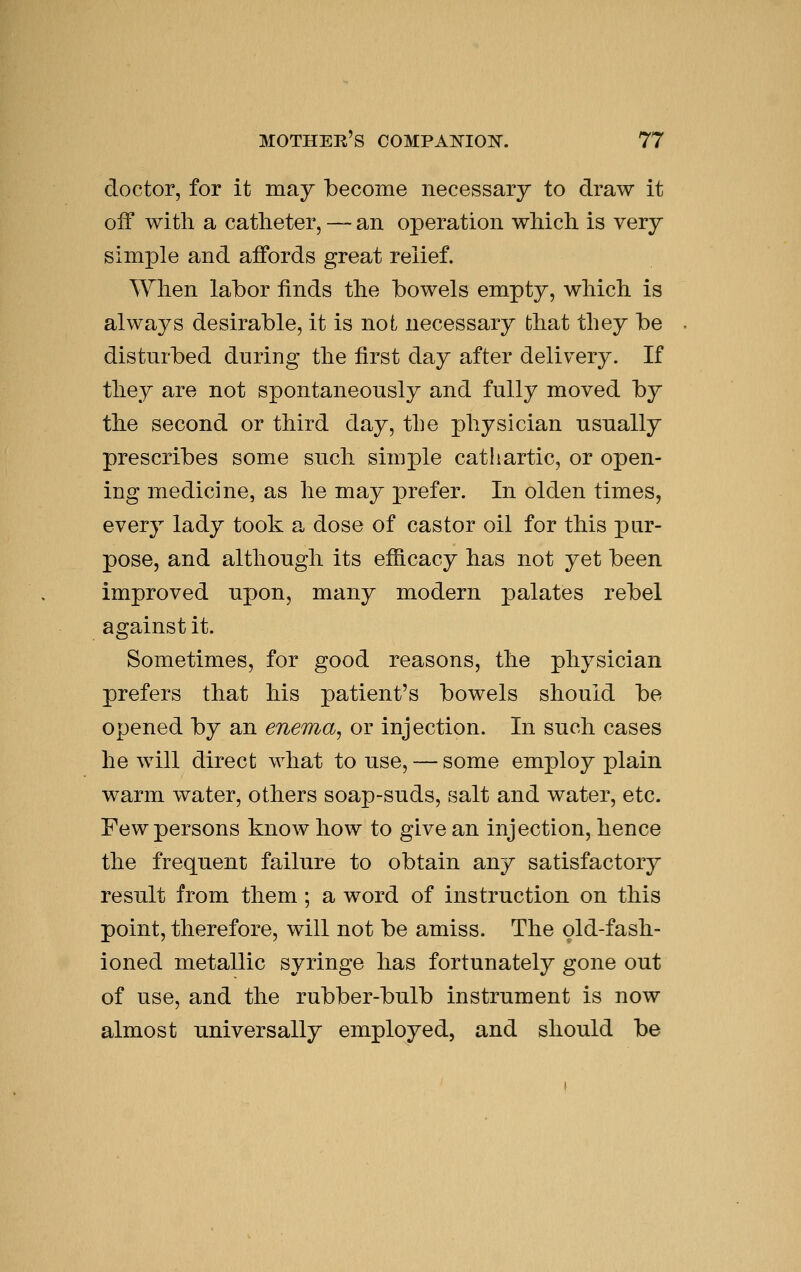 doctor, for it may become necessary to draw it off with a catheter, — an operation which is very simple and affords great relief. When labor finds the bowels empty, which is always desirable, it is not necessary that they be disturbed during the first day after delivery. If they are not spontaneously and fully moved by the second or third day, the physician usually prescribes some such simple cathartic, or open- ing medicine, as he may prefer. In olden times, every lady took a dose of castor oil for this pur- pose, and although its efficacy has not yet been improved upon, many modern palates rebel against it. Sometimes, for good reasons, the physician prefers that his patient's bowels should be opened by an enema, or injection. In such cases he will direct what to use, — some employ plain warm water, others soap-suds, salt and water, etc. Few persons know how to give an injection, hence the frequent failure to obtain any satisfactory result from them; a word of instruction on this point, therefore, will not be amiss. The old-fash- ioned metallic syringe has fortunately gone out of use, and the rubber-bulb instrument is now almost universally employed, and should be