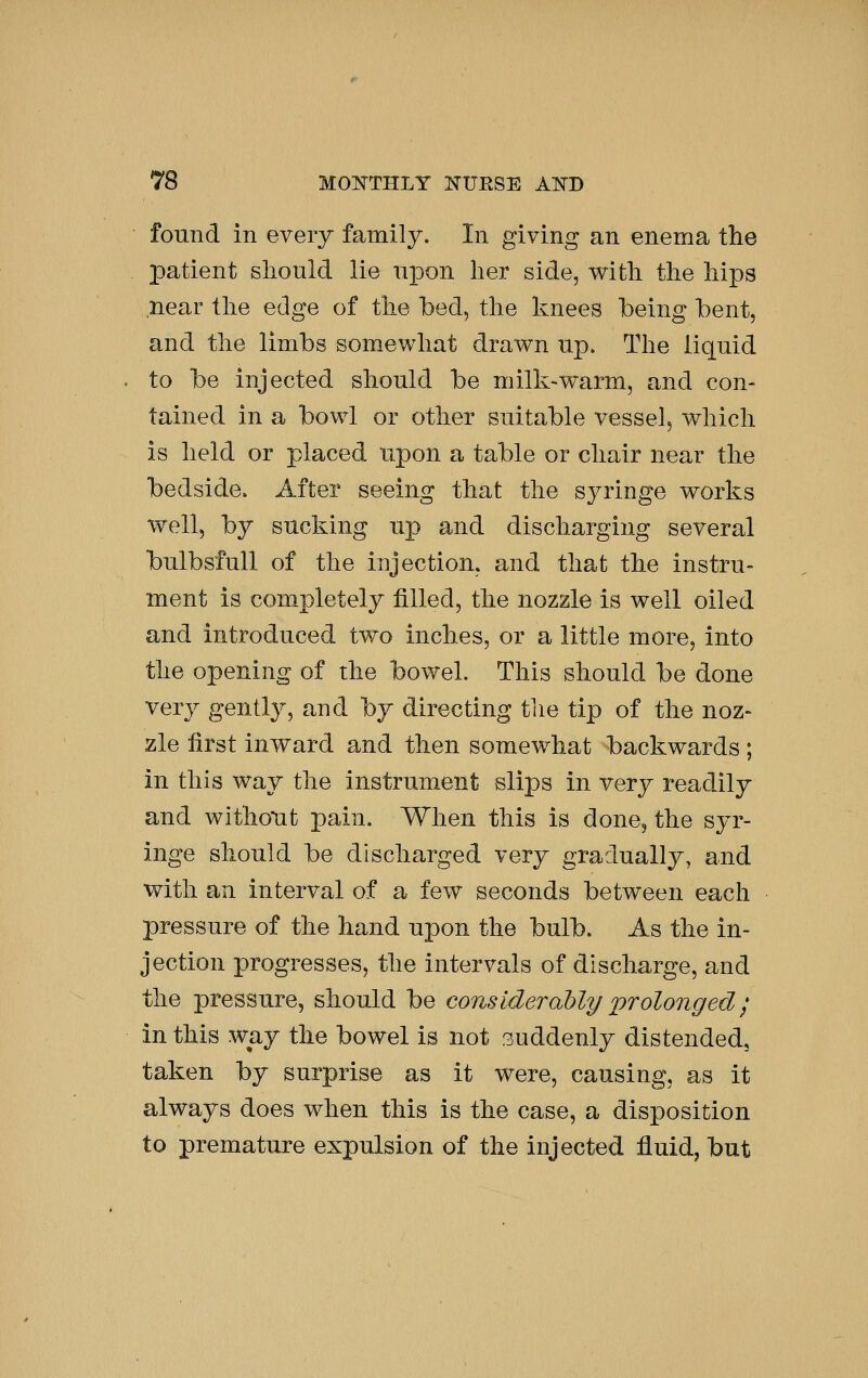 found in every family. In giving an enema the jDatient should lie u^^on her side, with the hips near the edge of the bed, the knees being bent, and the limbs somewhat drawn up. The liquid to be injected should be milk-warm, and con- tained in a bowl or other suitable vessel, which is held or placed upon a table or chair near the bedside. After seeing that the syringe works well, by sucking up and discharging several bulbsfull of the injection, and that the instru- ment is com^pletely filled, the nozzle is well oiled and introduced two inches, or a little more, into the opening of the bowel. This should be done very gently, and by directing the tip of the noz- zle first inward and then somewhat backwards; in this way the instrument slips in very readily and withoTit pain. When this is done, the syr- inge should be discharged very gradually, and with an interval of a few seconds between each pressure of the hand upon the bulb. As the in- jection progresses, the intervals of discharge, and the pressure, should be cons kleraMy prolonged; in this way the bowel is not suddenly distended, taken by surprise as it were, causing, as it always does when this is the case, a disposition to premature expulsion of the injected fluid, but