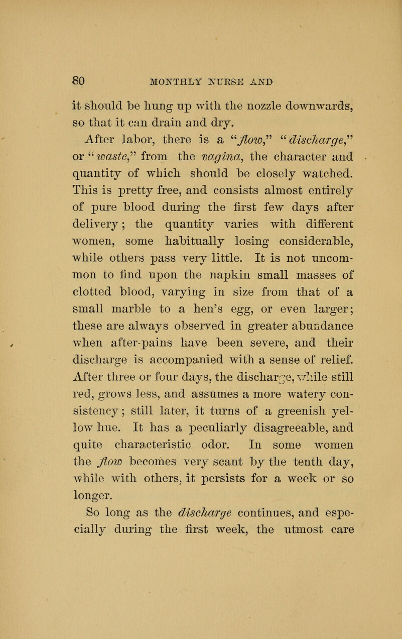 it should be hung up with the nozzle downwards, so that it can drain and dry. After labor, there is a j^o-io, '^ discliarge^^ or '' waste,''^ from the vagina^ the character and quantity of w^iich should be closely watched. This is pretty free, and consists almost entirely of pure blood during the first few days after delivery; the quantity varies with different women, some habitually losing considerable, while others pass very little. It is not uncom- mon to find upon the napkin small masses of clotted blood, varying in size from that of a small marble to a hen's Qgg^ or even larger; these are always observed in greater abundance w^hen after-pains have been severe, and their discharge is accompa.nied with a sense of relief. After three or four days, the discharrje, v/hile still red, grows less, and assumes a more watery con- sistency ; still later, it turns of a greenish yel- low hue. It has a peculiarly disagreeable, and quite characteristic odor. In some women the Jioio becomes very scant by the tenth day, Avhile with others, it persists for a week or so longer. So long as the discharge continues, and espe- cially during the first week, the utmost care