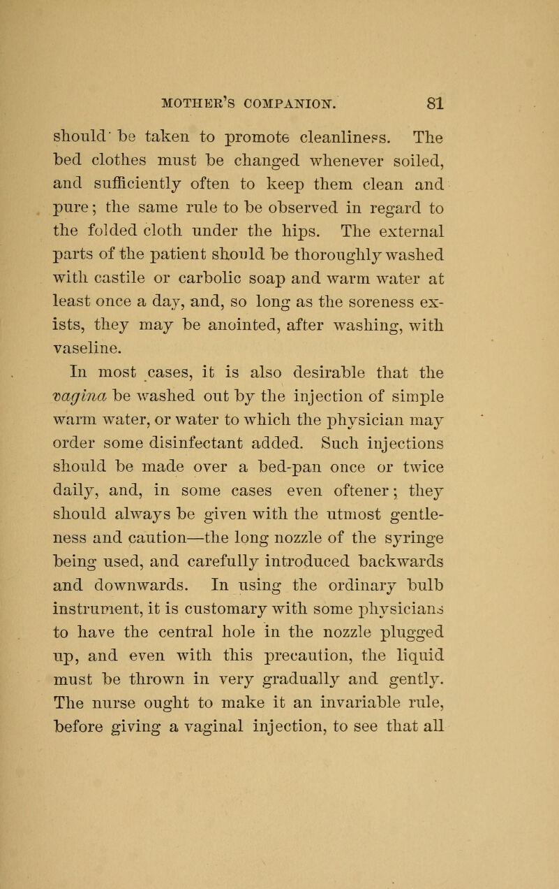 should be taken to promote cleanlineps. The bed clothes must be changed whenever soiled, and sufficiently often to keep them clean and pure; the same rule to be observed in regard to the folded cloth under the hips. The external parts of the patient should be thoroughly washed with castile or carbolic soap and warm water at least once a day, and, so long as the soreness ex- ists, they may be anointed, after washing, with vaseline. In most cases, it is also desirable that the xaglna be washed out by the injection of simple warm water, or water to which the physician may order some disinfectant added. Such injections should be made over a bed-pan once or twice daily, and, in some cases even oftener; they should always be given with the utmost gentle- ness and caution—the long nozzle of the syringe being used, and carefully introduced backwards and downwards. In using the ordinary bulb instrument, it is customary with some physicians to have the central hole in the nozzle plugged up, and even with this precaution, the liquid must be thrown in very gradually and gently. The nurse ought to make it an invariable rule, before giving a vaginal injection, to see that all