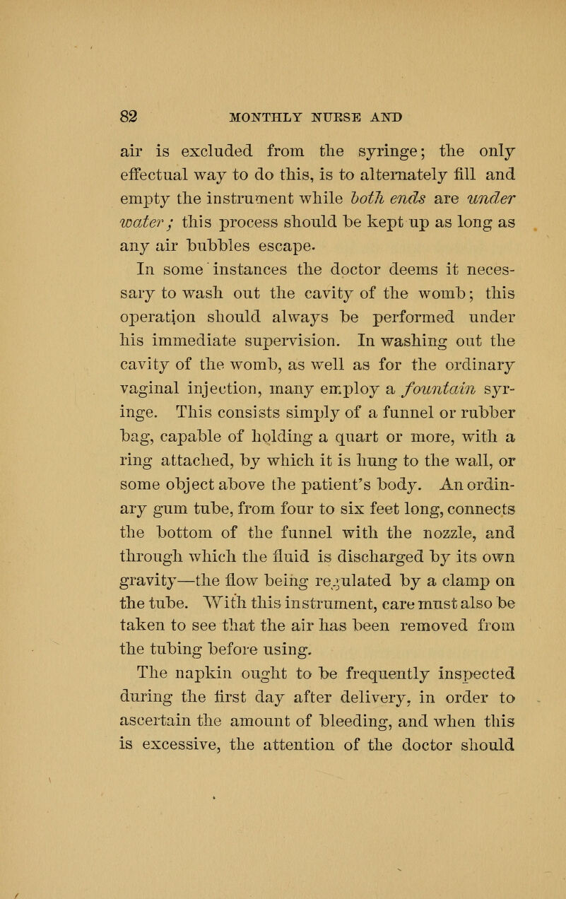 air is excluded from the syringe; tlie only effectual way to do tMs, is to alternately fill and empty tlie instrument while hotli ends are under water; this process should be kept up as long as any air bubbles escape. In some instances the doctor deems it neces- sary to wash out the cavity of the womb; this operation should always be performed under his immediate supervision. In washing out the cavity of the womb, as well as for the ordinary vaginal injection, many employ 2^ fountain syr- inge. This consists simply of a funnel or rubber bag, capable of holding a quart or more, with a ring attached, by which it is hung to the wall, or some object above the patient's body. An ordin- ary gum tube, from four to six feet long, connects the bottom of the funnel with the nozzle, and through which the fluid is discharged by its own gravity—the flow being re.^ulated by a clamp on the tube. With this instrument, care must also be taken to see that the air has been removed from the tubing before using. The napkin ought to be frequently inspected during the first day after delivery, in order to ascertain the amount of bleeding, and when this is excessive, the attention of the doctor should