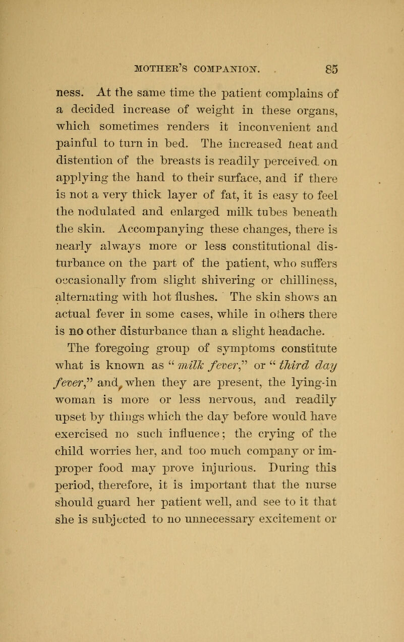 ness. At tlie same time the patient complains of a decided increase of weight in these organs, which sometimes renders it inconvenient and painful to turn in bed. Tlie increased Heat and distention of the breasts is readily perceived, on applying the hand to their surface, and if there is not a very thick layer of fat, it is easy to feel the nodulated and enlarged milk tubes beneath the skin. Accompanying these changes, there is nearly always more or less constitutional dis- turbance on the part of the patient, who suffers occasionally from slight shivering or chilliness, alternating with hot flushes. The skin shows an actual fever in some cases, while in others there is no other disturbance than a slight headache. The foregoing group of symptoms constitute what is known as  milk fever^^^ or  third day fever^^^ and^when they are present, the lying-in woman is more or less nervous, and readily upset by things which the day before would have exercised no such influence; the crying of the child worries her, and too much company or im- proper food may prove injurious. During this period, therefore, it is important that the nurse should guard her patient well, and see to it that she is subjected to no unnecessary excitement or