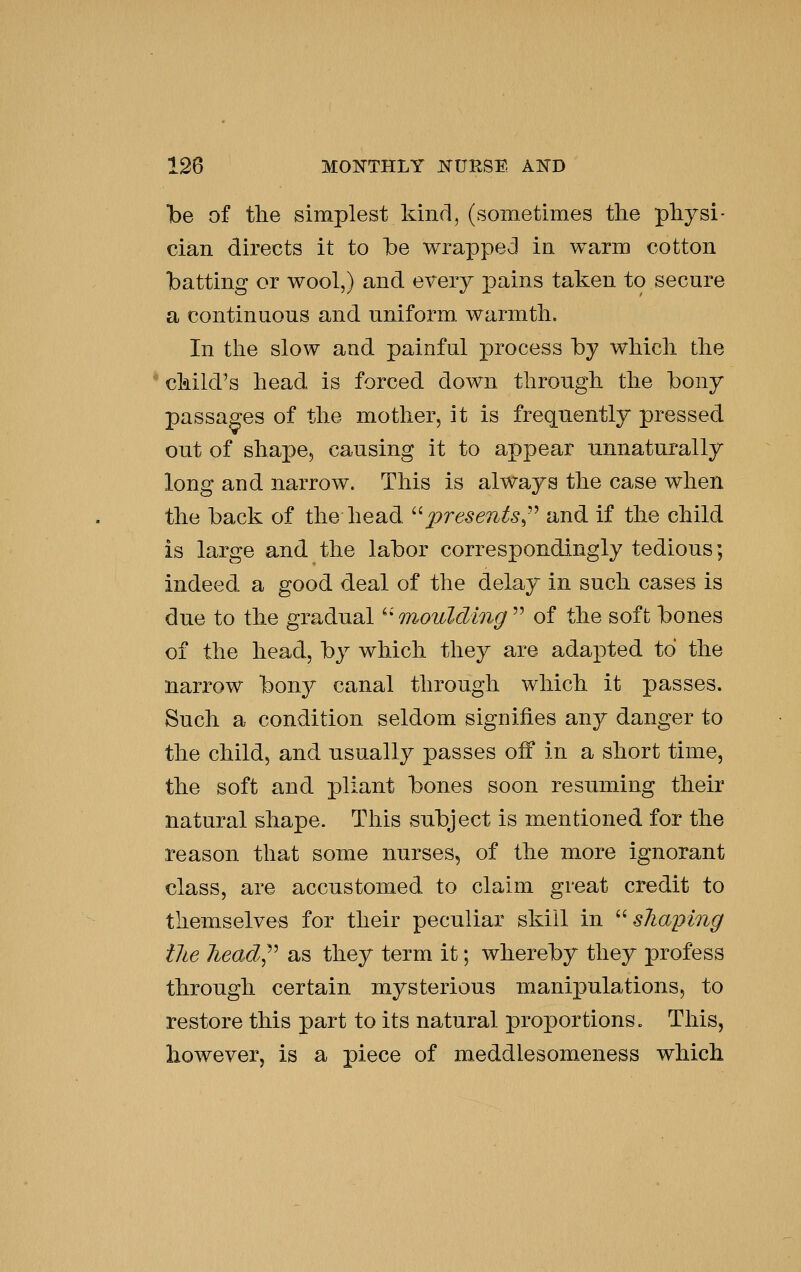 be of the simplest kind, (sometimes the physi- cian directs it to be wrapped in warm cotton batting or wool,) and every j)^ii^s taken to secure a continuous and uniform warmth. In the slow and painful process by which the child's head is forced down through the bony passages of the mother, it is frequently pressed out of shapej causing it to appear unnaturally long and narrow. This is always the case when the back of the head ''•presents^-^ and if the child is large and the labor correspondingly tedious; indeed a good deal of the delay in such cases is due to the gradual ^' moulding  of the soft bones of the head, by which they are adapted to the narrow bony canal through which it passes. Such a condition seldom signifies any danger to the child, and usually passes off in a short time, the soft and pliant bones soon resuming their natural shape. This subject is mentioned for the reason that some nurses, of the more ignorant class, are accustomed to claim great credit to themselves for their peculiar skill in '^ shaping the head^^ as they term it; whereby they profess through certain mysterious manipulations, to restore this part to its natural proportions. This, however, is a piece of meddlesomeness which