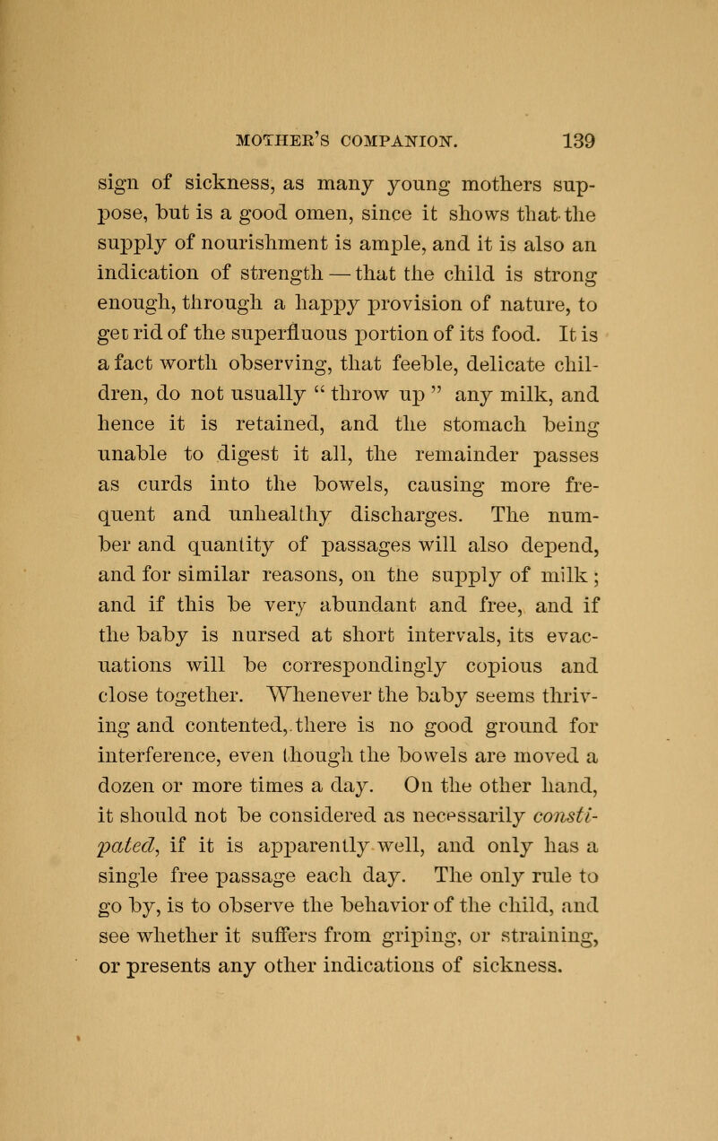 sign of sickness, as many young mothers sup- pose, but is a good omen, since it shows that the supply of nourishment is ample, and it is also an indication of strength — that the child is strong enough, through a happy provision of nature, to get rid of the superfluous portion of its food. It is a fact worth observing, that feeble, delicate chil- dren, do not usually  throw up  any milk, and hence it is retained, and the stomach being unable to digest it all, the remainder passes as curds into the bowels, causing more fre- quent and unhealthy discharges. The num- ber and quantity of passages will also depend, and for similar reasons, on tUe supply of milk ; and if this be very abundant and free, and if the baby is nursed at short intervals, its evac- uations will be correspondingly copious and close together. Whenever the baby seems thriv- ing and contented,.there is no good ground for interference, even though the bowels are moved a dozen or more times a day. On the other hand, it should not be considered as necessarily consti- pated^ if it is apparently well, and only has a single free passage each day. The only rule to go by, is to observe the behavior of the child, and see whether it suffers from griping, or straining, or presents any other indications of sickness.