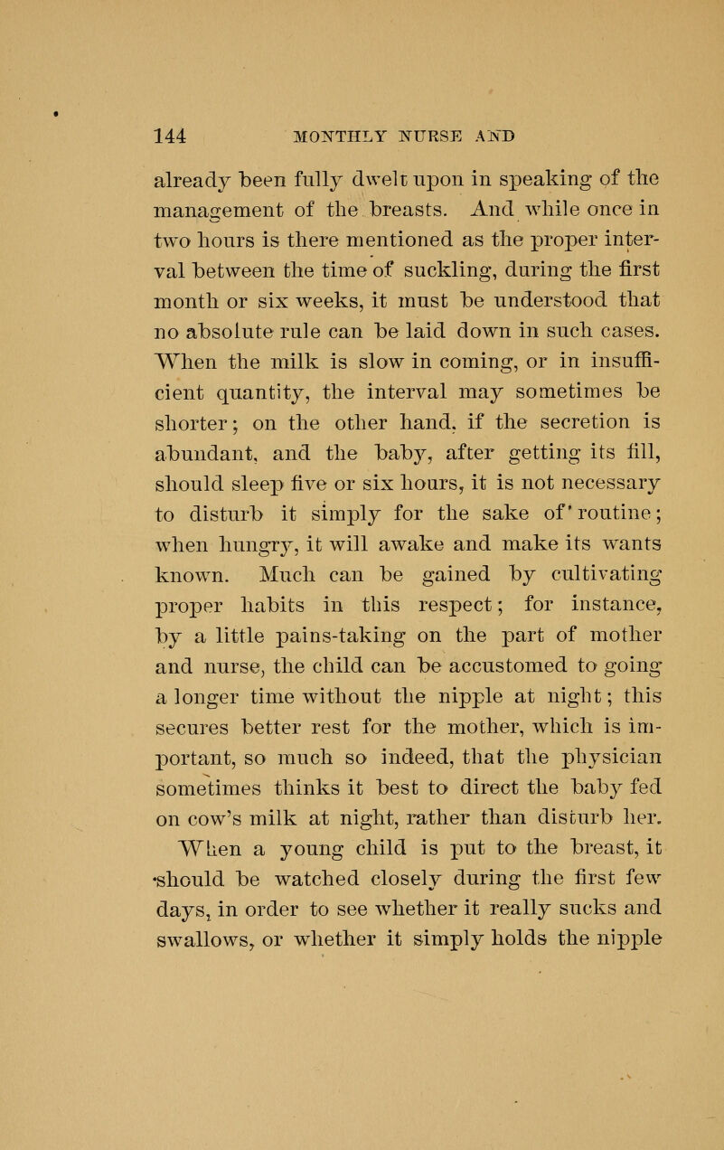 already been fully dwelt uj)on in speaking of the management of the breasts. And while once in two hours is there mentioned as the proper inter- val between the time of suckling, during the first month or six weeks, it must be understood that no absolute rule can be laid down in such cases. When the milk is slow in coming, or in insuffi- cient quantity, the interval may sometimes be shorter; on the other hand, if the secretion is abundant, and the bab}^, after getting its till, should sleep five or six hours, it is not necessary to disturb it simply for the sake of*routine; w^hen hungr}^, it will awake and make its wants known. Much can be gained by cultivating proper habits in this respect; for instance, by a little pains-taking on the part of mother and nurse^ the child can be accustomed to going a longer time without the nipple at night; this secures better rest for the mother, which is im- portant, so much so indeed, that the physician sometimes thinks it best to direct the baby fed on cow's milk at night, rather than disturb her. WLen a young child is put to the breast, it •should be watched closely during the first few daySj in order to see whether it really sucks and swallows, or whether it simply holds the nipple