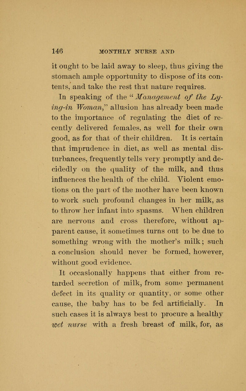 it ought to be laid away to sleep, thus giving the stomach ample opportunity to dispose of its con- tents, and take the rest that nature requires. In speaking of the '' Management of tlie Ly- ing-in Woman,^^ allusion has already been made to the importance of regulating the diet of re- cently delivered females, as well for their own good, as for that of their children. It is certain that imprudence in diet, as well as mental dis- turbances, frequently tells very promptly and de- cidedly on the quality of the milk, and thus influences the health of the child. Violent emo- tions on the part of the mother have been known to work such profound clianges in her milk, as to throw her infant into spasms. When children are nervous and cross therefore, without ap- parent cause, it sometimes turns out to be due to something wrong with the mother's milk; such a conchision should never be formed, however, without good evidence. It occasionally happens that either from re- tarded secretion of milk, from some permanent defect in its quality or quantity, or some other cause, the baby has to be fed artiticially. In such cases it is always best to procure a healthy tcet nurse with a fresh breast of milk, for, as
