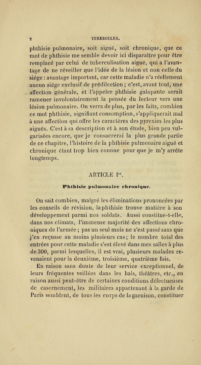 phlhisie pulmonaire, soit aiguë, soit chronique, que ce mot de phthisie me semble devoir ici disparaître pour être remplacé par celui de luberculisation aiguë, qui a l'avan- tage de ne réveiller que l'idée de la lésion et non celle du siège : avantage important, car cette maladie n'a réellement aucun siège exclusif de prédilection ; c'est, avant tout, une affection générale, et l'appeler phthisie galopante serait ramener involontairement la pensée du lecteur vers une lésion pulmonaire. On verra de plus, parles faits, combien ce mot phthisie, signifiant consomption, s'appliquerait mal à une affection qui offre les caractères des pyrexies les plus aiguës. C'est à sa description et à son étude, bien peu vul- garisées encore, que je consacrerai la plus grande partie de ce chapitre, l'histoire de la phthisie pulmonaire aiguë et chronique étant trop bien connue pour que je m'y arrête longtemps. ARTICLE Ier. Phthisie pulmonaire chronique. On sait combien, malgré les éliminations prononcées par les conseils de révision, la phthisie trouve matière à son développement parmi nos soldats. Aussi constitue-t-elle, dans nos climats, l'immense majorité des affections chro- niques de l'armée ; pas un seul mois ne s'est passé sans que j'en reçusse au moins plusieurs cas; le nombre total des entrées pour cette maladie s'est élevé dans mes salles à plus de 300, parmi lesquelles, il est vrai, plusieurs malades re- venaient pour la deuxième, troisième, quatrième fois. En raison sans doute de leur service exceptionnel, de leurs fréquentes veillées dans les bals, théâtres, etc., en raison aussi peut-être de certaines conditions défectueuses de casernement, les militaires appartenant à la garde de Paris semblent, de tous les corps de la garnison, constituer