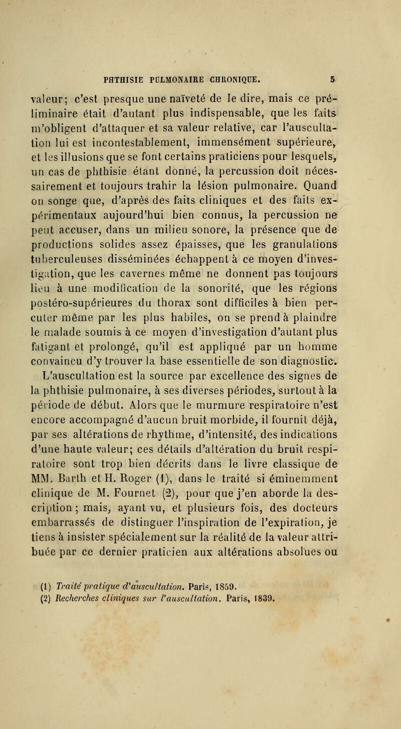 valeur; c'est presque une naïveté de le dire, mais ce pré- liminaire était d'autant plus indispensable, que les faits m'obligent d'attaquer et sa valeur relative, car l'ausculta- tion lui est incontestablement, immensément supérieure, et les illusions que se font certains praticiens pour lesquels, un cas de phthisie étant donné, la percussion doit néces- sairement et toujours trahir la lésion pulmonaire. Quand on songe que, d'après des faits cliniques et des faits ex- périmentaux aujourd'hui bien connus, la percussion ne peut accuser, dans un milieu sonore, la présence que de productions solides assez épaisses, que les granulations tuberculeuses disséminées échappent à ce moyen d'inves- tigation, que les cavernes même ne donnent pas toujours liou à une modification de la sonorité, que les régions postéro-supérieures du thorax sont difficiles à bien per- cuter même par les plus habiles, on se prend à plaindre le malade soumis à ce moyen d'investigation d'autant plus fatigant et prolongé, qu'il est appliqué par un homme convaincu d'y trouver la base essentielle de son diagnostic. L'auscultation est la source par excellence des signes de la phthisie pulmonaire, à ses diverses périodes, surtout à la période de début. Alors que le murmure respiratoire n'est encore accompagné d'aucun bruit morbide, il fournit déjà, par ses altérations de rhythme, d'intensité, des indications d'une haute valeur; ces détails d'altération du bruit respi- ratoire sont trop bien décrits dans le livre classique de MM. Barth et H. Roger (1), dans le traité si éminemment clinique de M. Fournet (2), pour que j'en aborde la des- cription ; mais, ayant vu, et plusieurs fois, des docteurs embarrassés de distinguer l'inspiration de l'expiration, je tiens à insister spécialement sur la réalité de la valeur attri- buée par ce dernier praticien aux altérations absolues ou (1) Traité pratique d'auscultation. Pari?, 1859. (2) Recherches cliniques sur l'auscultation. Paris, 1839.