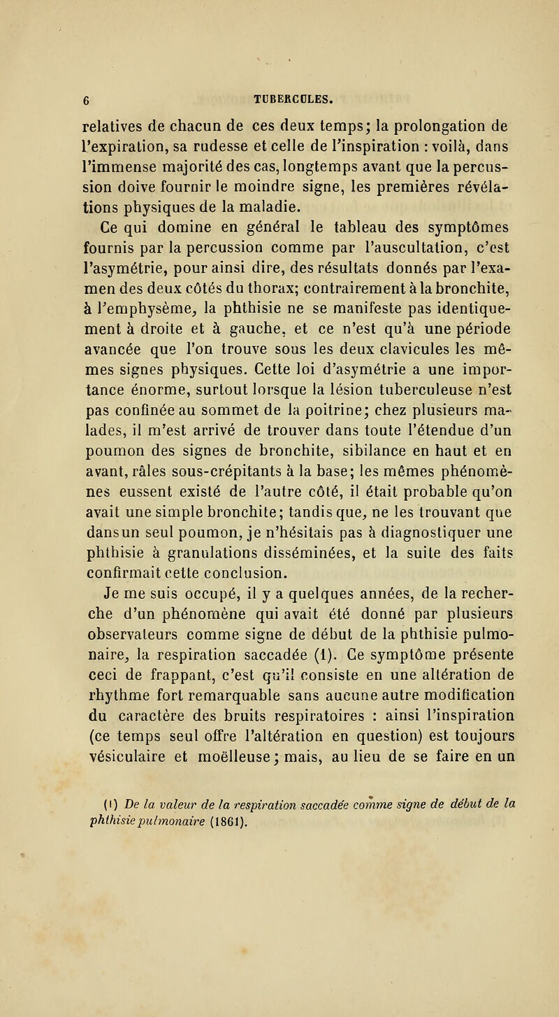 relatives de chacun de ces deux temps; la prolongation de l'expiration, sa rudesse et celle de l'inspiration : voilà, dans l'immense majorité des cas, longtemps avant que la percus- sion doive fournir le moindre signe, les premières révéla- tions physiques de la maladie. Ce qui domine en général le tableau des symptômes fournis par la percussion comme par l'auscultation, c'est l'asymétrie, pour ainsi dire, des résultats donnés par l'exa- men des deux côtés du thorax; contrairement à la bronchite, à l'emphysème, la phthisie ne se manifeste pas identique- ment à droite et à gauche, et ce n'est qu'à une période avancée que l'on trouve sous les deux clavicules les mê- mes signes physiques. Cette loi d'asymétrie a une impor- tance énorme, surtout lorsque la lésion tuberculeuse n'est pas confinée au sommet de la poitrine; chez plusieurs ma- lades, il m'est arrivé de trouver dans toute l'étendue d'un poumon des signes de bronchite, sibilance en haut et en avant, râles sous-crépitants à la base; les mêmes phénomè- nes eussent existé de l'autre côté, il était probable qu'on avait une simple bronchite; tandis que, ne les trouvant que dansun seul poumon, je n'hésitais pas à diagnostiquer une phthisie à granulations disséminées, et la suite des faits confirmait cette conclusion. Je me suis occupé, il y a quelques années, de la recher- che d'un phénomène qui avait été donné par plusieurs observateurs comme signe de début de la phthisie pulmo- naire, la respiration saccadée (1). Ce symptôme présente ceci de frappant, c'est qu'il consiste en une altération de rhythme fort remarquable sans aucune autre modification du caractère des bruits respiratoires : ainsi l'inspiration (ce temps seul offre l'altération en question) est toujours vésiculaire et moelleuse ; mais, au lieu de se faire en un (i) De la valeur de la respiration saccadée comme signe de début de la phthisiepulmonaire (1861).