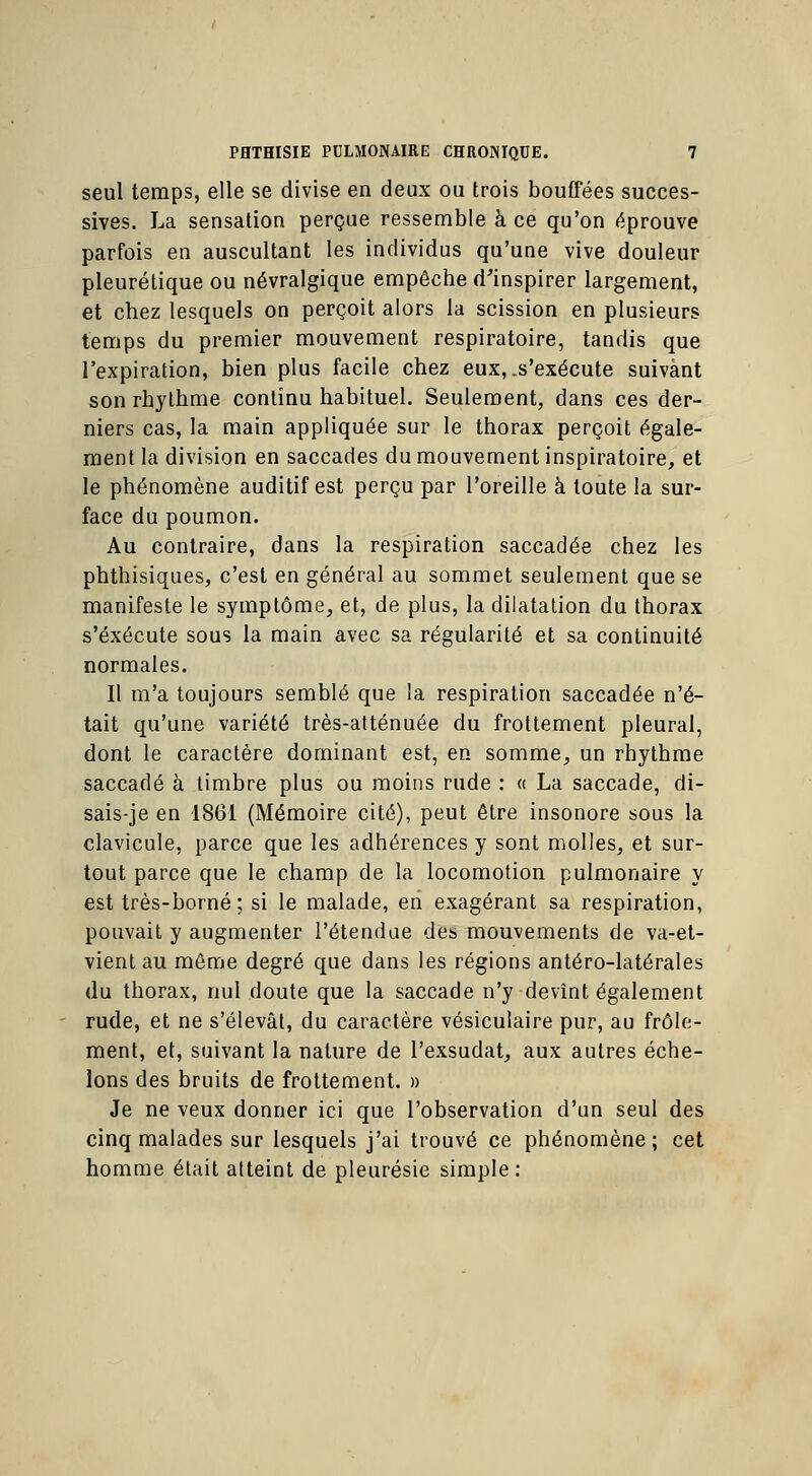 seul temps, elle se divise en deux ou trois bouffées succes- sives. La sensation perçue ressemble à ce qu'on éprouve parfois en auscultant les individus qu'une vive douleur pleurétique ou névralgique empêche d'inspirer largement, et chez lesquels on perçoit alors la scission en plusieurs temps du premier mouvement respiratoire, tandis que l'expiration, bien plus facile chez eux, .s'exécute suivant son rhythme continu habituel. Seulement, dans ces der- niers cas, la main appliquée sur le thorax perçoit égale- ment la division en saccades du mouvement inspiratoire, et le phénomène auditif est perçu par l'oreille à toute la sur- face du poumon. Au contraire, dans la respiration saccadée chez les phthisiques, c'est en général au sommet seulement que se manifeste le symptôme, et, de plus, la dilatation du thorax s'exécute sous la main avec sa régularité et sa continuité normales. Il m'a toujours semblé que la respiration saccadée n'é- tait qu'une variété très-atténuée du frottement pleural, dont le caractère dominant est, en somme, un rhythme saccadé à timbre plus ou moins rude : « La saccade, di- sais-je en 1861 (Mémoire cité), peut être insonore sous la clavicule, parce que les adhérences y sont molles, et sur- tout parce que le champ de la locomotion pulmonaire y est très-borné; si le malade, en exagérant sa respiration, pouvait y augmenter l'étendue des mouvements de va-et- vient au même degré que dans les régions antéro-latérales du thorax, nul doute que la saccade n'y devînt également rude, et ne s'élevât, du caractère vésiculaire pur, au frôle- ment, et, suivant la nature de l'exsudat, aux autres éche- lons des bruits de frottement. » Je ne veux donner ici que l'observation d'un seul des cinq malades sur lesquels j'ai trouvé ce phénomène; cet homme était atteint de pleurésie simple: