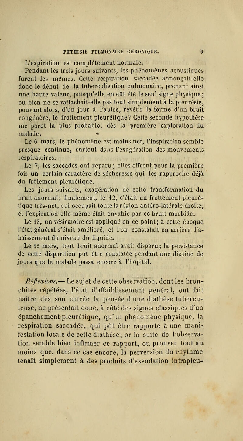 L'expiration est complètement normale. Pendant les trois jours suivants, les phénomènes acoustiques furent les mêmes. Cette respiration saccadée annonçait-elle donc le début de la tuberculisation pulmonaire, prenant ainsi une haute valeur, puisqu'elle en eût été le seul signe physique; ou bien ne se rattachait-elle pas tout simplement à la pleurésie, pouvant alors, d'un jour à l'autre, revêtir la forme d'un bruit congénère, le frottement pleurétique? Cette seconde hypothèse me parut la plus probable, dès la première exploration du malade. » Le 6 mars, le phénomène est moins net, l'inspiration semble presque continue, surtout dans l'exagération des mouvements respiratoires. Le 7, les saccades ont reparu; elles offrent pour la première fois un certain caractère de sécheresse qui les rapproche déjà du frôlement pleurétique. Les jours suivants, exagération de cette transformation du bruit anormal; finalement, le 12, c'était un frottement pleuré- tique très-net, qui occupait toute la région antéro-latérals droite, et l'expiration elle-même était envahie par ce bruit morbide. Le 13, un vésicaloire est appliqué en ce point; à cette époque l'état général s'était amélioré, et l'on constatait en arrière l'a- baissement du niveau du liquide. Le 15 mars, tout bruit anormal avait disparu; la persistance de cette disparition put être constatée pendant une dizaine de jours que le malade passa encore à l'hôpital. Réflexions,— Le sujet de celte observation, dont les bron- chites répétées, l'état d'affaiblissement général, ont fait naître dès son entrée la pensée d'une diathèse tubercu- leuse, ne présentait donc, à côté des signes classiques d'un épanchement pleurétique, qu'un phénomène physique, la respiration saccadée, qui pût être rapporté à une mani- festation locale de celle diathèse; or la suite de l'observa- tion semble bien infirmer ce rapport, ou prouver tout au moins que, dans ce cas encore, la perversion du rhythme tenait simplement à des produits d'exsudation intrapleu-