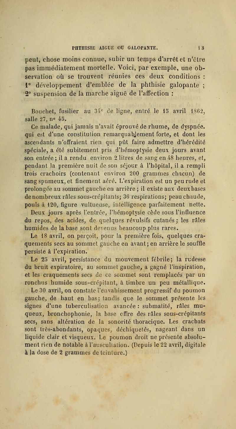 peut, chose moins connue, subir un temps d'arrêt et n'être pas immédiatement mortelle. Voici, par exemple, une ob- servation où se trouvent réunies ces deux conditions : 1° développement d'emblée de la phtbisie galopante ; 2° suspension de la marche aiguë de l'affection : Bouchet, fusilier au 34e de ligne, entré le 15 avril 1862, salle 27, n° 45. Ce malade, qui jamais n'avait éprouvé de rhume, de dyspnée. qui est d'une constitulion remarquablement forte, et dont les ascendants n'offraient rien qui pût faire admettre d'hérédité spéciale, a été subitement pris d'hémoptysie deux jours avant son entrée; il a rendu environ 2 litres de sang en 48 heures, et, pendant la première nuit de son séjour à l'hôpital, il a rempli trois crachoirs (contenant environ 200 grammes chacun) de sang spumeux, et finement aéré. L'expiration est un peu rude et prolongée au sommet gauche en arrière ; il existe aux deuxbases de nombreux râles sous-cre'pitants; 36 respirations; peau chaude, pouls à 120, figure vultueuse, intelligence parfaitement nette. Deux jours après l'entrée, l'hémoptysie cède sous l'influence du repos, des acides, de quelques révulsifs cutanés: les râles humides de la base sont devenus beaucoup plus rares. Le 18 avril, on perçoit, pour la première fois, quelques cra- quements secs au sommet gauche en avant; en arrière le souffle persiste à l'expiration. Le 25 avril, persistance du mouvement fébrile; la rudesse du bruit expiratoire, au sommet gauche, a gagné l'inspiration, et les craquements secs de ce sommet sont remplacés par un ronchus humide sous-crépitant, à timbre un peu métallique. Le 30 avril, on constate l'envahissement progressif du poumon gauche, de haut en bas; tandis que le sommet présente les signes d'une tuberculisation avancée : submatité, râles mu- queux, bronchophonie, la base offre des râles sous-crépitants secs, sans altération de la sonorité thoracique. Les crachats sont très-abondants, opaques, déchiquetés, nageant dans un liquide clair et visqueux. Le poumon droit ne présente absolu- ment rien de notable à l'auscultation. (Depuis le 22 avril, digitale à la close de 2 grammes de teinture.)