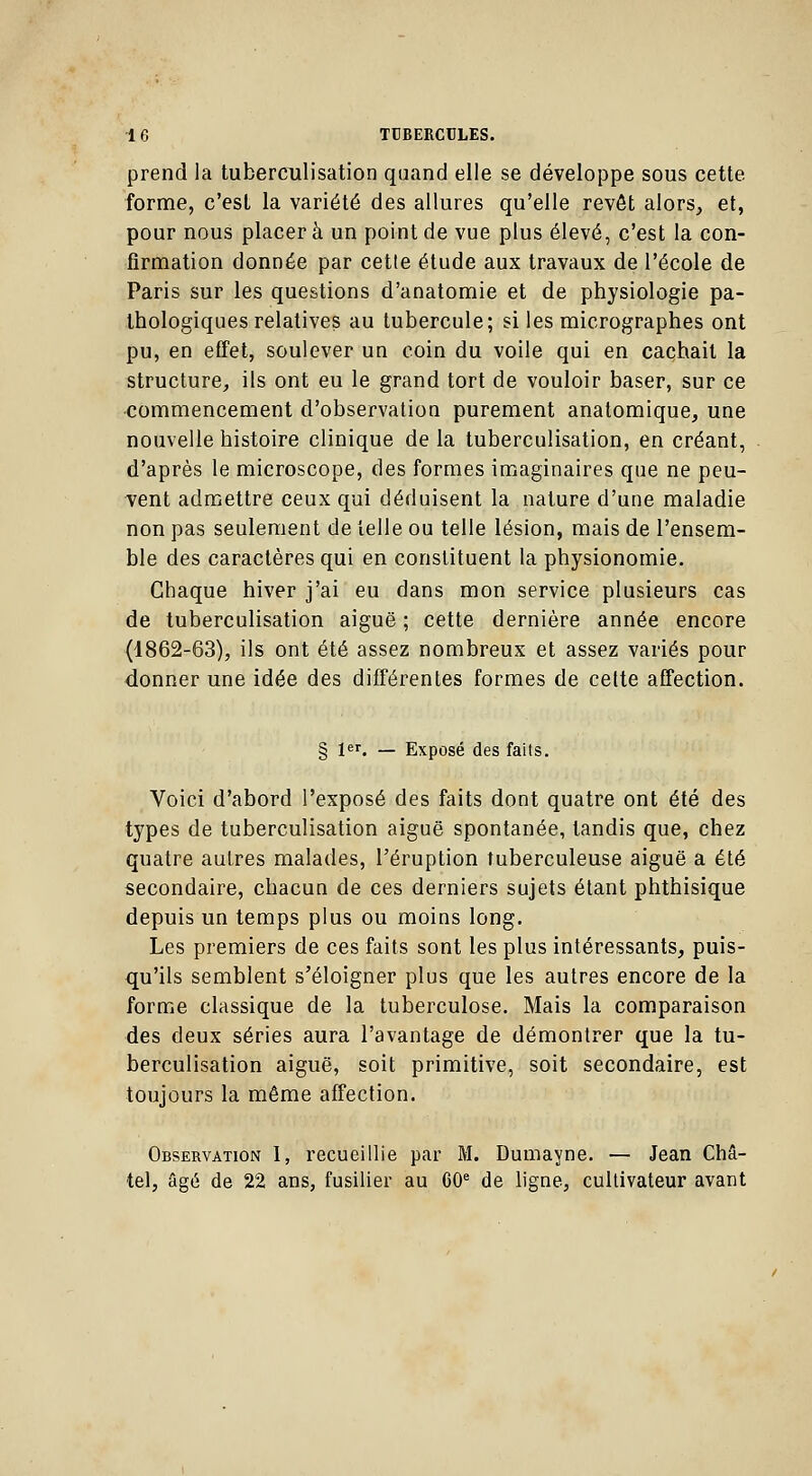 prend la tuberculisation quand elle se développe sous cette, forme, c'est la variété des allures qu'elle revôt alors,, et, pour nous placer à un point de vue plus élevé, c'est la con- firmation donnée par cette étude aux travaux de l'école de Paris sur les questions d'anatomie et de physiologie pa- thologiques relatives au tubercule; si les micrographes ont pu, en effet, soulever un coin du voile qui en cachait la structure, ils ont eu le grand tort de vouloir baser, sur ce commencement d'observation purement anatomique, une nouvelle histoire clinique de la tuberculisation, en créant, d'après le microscope, des formes imaginaires que ne peu- vent admettre ceux qui déduisent la nature d'une maladie non pas seulement de telle ou telle lésion, mais de l'ensem- ble des caractères qui en constituent la physionomie. Chaque hiver j'ai eu dans mon service plusieurs cas de tuberculisation aiguë ; cette dernière année encore (1862-63), ils ont été assez nombreux et assez variés pour donner une idée des différentes formes de cette affection. § 1er. — Exposé des faits. Voici d'abord l'exposé des faits dont quatre ont été des types de tuberculisation aiguë spontanée, tandis que, chez quatre autres malades, l'éruption tuberculeuse aiguë a été secondaire, chacun de ces derniers sujets étant phthisique depuis un temps plus ou moins long. Les premiers de ces faits sont les plus intéressants, puis- qu'ils semblent s'éloigner plus que les autres encore de la forme classique de la tuberculose. Mais la comparaison des deux séries aura l'avantage de démontrer que la tu- berculisation aiguë, soit primitive, soit secondaire, est toujours la même affection. Observation I, recueillie par M. Dumayne. — Jean Châ- tel, âgé de 22 ans, fusilier au G0e de ligne, cultivateur avant