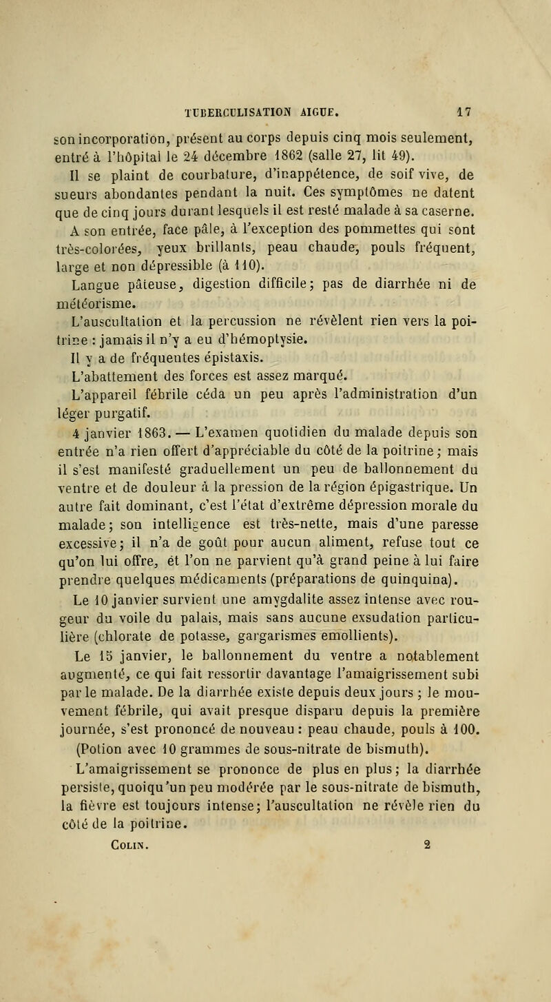 son incorporation, présent au corps depuis cinq mois seulement, entré à l'hôpital le 24 décembre 1862 (salle 27, lit 49). Il se plaint de courbature, d'inappétence, de soif vive, de sueurs abondantes pendant la nuit. Ces symptômes ne datent que de cinq jours durant lesquels il est resté malade à sa caserne. A son entrée, face pâle, à l'exception des pommettes qui sont très-colorées, yeux brillants, peau chaude, pouls fréquent, large et non dépressible (à 110). Langue pâteuse, digestion difficile; pas de diarrhée ni de météorisme. L'auscultation et la percussion ne révèlent rien vers la poi- trine : jamais il n'y a eu d'hémoptysie. Il y a de fréquentes épistaxis. L'abattement des forces est assez marqué. L'appareil fébrile céda un peu après l'administration d'un léger purgatif. 4 janvier 1863. — L'examen quotidien du malade depuis son entrée n'a rien offert d'appréciable du côté de la poitrine; mais il s'est manifesté graduellement un peu de ballonnement du ventre et de douleur à la pression de la région épigastrique. Un autre fait dominant, c'est l'état d'extrême dépression morale du malade; son intelligence est très-nette, mais d'une paresse excessive; il n'a de goût pour aucun aliment, refuse tout ce qu'on lui offre, et l'on ne parvient qu'à grand peine à lui faire prendre quelques médicaments (préparations de quinquina). Le 10 janvier survient une amygdalite assez intense avec rou- geur du voile du palais, mais sans aucune exsudation particu- lière (chlorate de potasse, gargarismes emollients). Le 15 janvier, le ballonnement du ventre a notablement augmenté, ce qui fait ressortir davantage l'amaigrissement subi parle malade. De la diarrhée existe depuis deux jours ; le mou- vement fébrile, qui avait presque disparu depuis la première journée, s'est prononcé de nouveau : peau chaude, pouls à 100. (Potion avec 10 grammes de sous-nitrate de bismuth). L'amaigrissement se prononce de plus en plus; la diarrhée persiste, quoiqu'un peu modérée par le sous-nitrate de bismuth, la fièvre est toujours intense; l'auscultation ne révèle rien du côté de la poitrine. Colin. 2