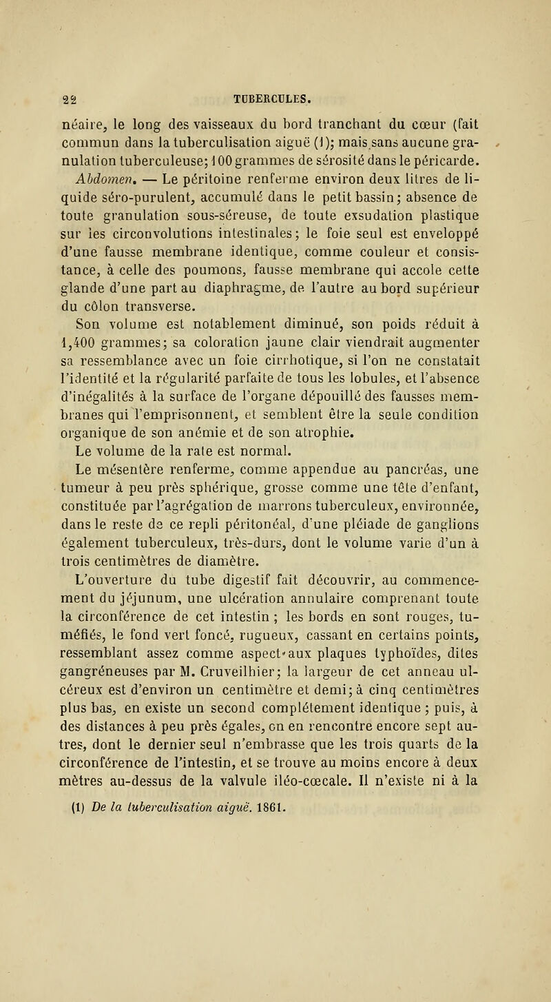 néaire, le long des vaisseaux du bord tranchant du cœur (fait commun dans la tuberculisation aiguë (1 ); mais.sans aucune gra- nulation tuberculeuse; 100 grammes de sérosité dans le péricarde. Abdomen. — Le péritoine renferme environ deux litres de li- quide séro-purulent, accumulé dans le petit bassin; absence de toute granulation sous-séreuse, de toute exsudation plastique sur les circonvolutions intestinales; le foie seul est enveloppé d'une fausse membrane identique, comme couleur et consis- tance, à celle des poumons, fausse membrane qui accole cette glande d'une part au diaphragme, de l'autre au bord supérieur du côlon transverse. Son volume est notablement diminué, son poids réduit à 1,400 grammes; sa coloration jaune clair viendrait augmenter sa ressemblance avec un foie cirrhotique, si l'on ne constatait l'identité et la régularité parfaite de tous les lobules, et l'absence d'inégalités à la surface de l'organe dépouillé des fausses mem- branes qui l'emprisonnent, et semblent être la seule condition organique de son anémie et de son atrophie. Le volume de la rate est normal. Le mésentère renferme, comme appendue au pancréas, une tumeur à peu près sphérique, grosse comme une tête d'enfant, constituée par l'agrégation de marrons tuberculeux, environnée, dans le reste de ce repli péritonéal, d'une pléiade de ganglions également tuberculeux, très-durs, dont le volume varie d'un à trois centimètres de diamètre. L'ouverture du tube digestif fait découvrir, au commence- ment du jéjunum, une ulcération annulaire comprenant toute la circonférence de cet intestin ; les bords en sont rouges, tu- méfiés, le fond vert foncé, rugueux, cassant en certains points, ressemblant assez comme aspect'aux plaques typhoïdes, dites gangreneuses par M. Cruveilhier; la largeur de cet anneau ul- céreux est d'environ un centimètre et demi; à cinq centimètres plus bas, en existe un second complètement identique ; puis, à des distances à peu près égales, on en rencontre encore sept au- tres, dont le dernier seul n'embrasse que les trois quarts de la circonférence de l'intestin, et se trouve au moins encore à deux mètres au-dessus de la valvule iléo-cœcale. Il n'existe ni à la (1) De la tuberculisation aiguë. 1861.