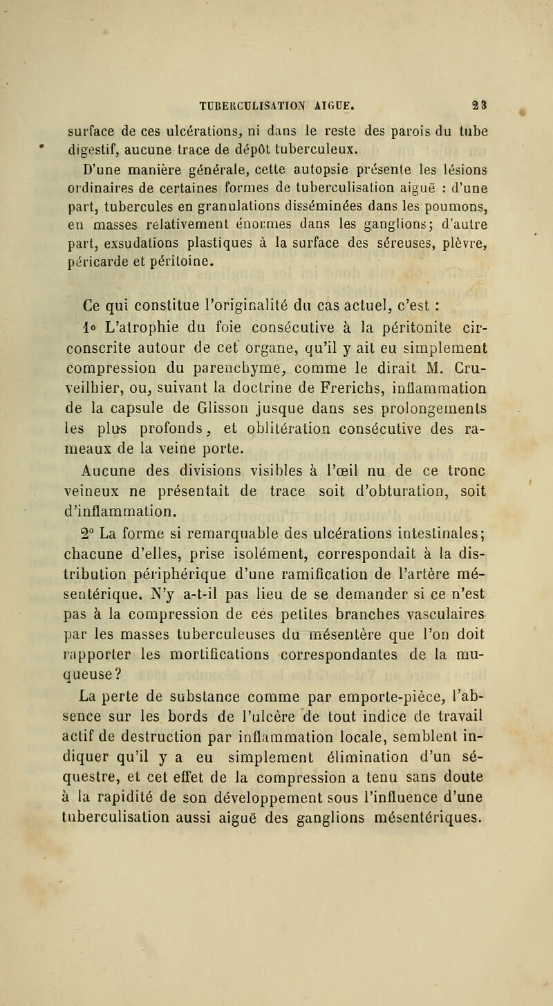 surface de ces ulcérations, ni dans le reste des parois du tube digestif, aucune trace de dépôt tuberculeux. D'une manière générale, cette autopsie présente les lésions ordinaires de certaines formes de tuberculisation aiguë : d'une part, tubercules en granulations disséminées dans les poumons, en masses relativement énormes dans les ganglions; d'autre part, exsudations plastiques à la surface des séreuses, plèvre, péricarde et péritoine. Ce qui constitue l'originalité du cas actuel, c'est : 1° L'atrophie du foie consécutive à la péritonite cir- conscrite autour de cet organe, qu'il y ait eu simplement compression du parenchyme, comme le dirait M. Cru- veilhier, ou, suivant la doctrine de Frerichs, inflammation de la capsule de Glisson jusque dans ses prolongements les plus profonds, et oblitération consécutive des ra- meaux de la veine porte. Aucune des divisions visibles à l'œil nu de ce tronc veineux ne présentait de trace soit d'obturation, soit d'inflammation. 2° La forme si remarquable des ulcérations intestinales; chacune d'elles, prise isolément, correspondait à la dis- tribution périphérique d'une ramification de l'artère mé- sentérique. N'y a-t-il pas lieu de se demander si ce n'est pas à la compression de ces petites branches vasculaires par les masses tuberculeuses du mésentère que l'on doit rapporter les mortifications correspondantes de la mu- queuse? La perte de substance comme par emporte-pièce, l'ab- sence sur les bords de l'ulcère de tout indice de travail actif de destruction par inflammation locale, semblent in- diquer qu'il y a eu simplement élimination d'un sé- questre, et cet effet de la compression a tenu sans doute à la rapidité de son développement sous l'influence d'une tuberculisation aussi aiguë des ganglions mésentériques.