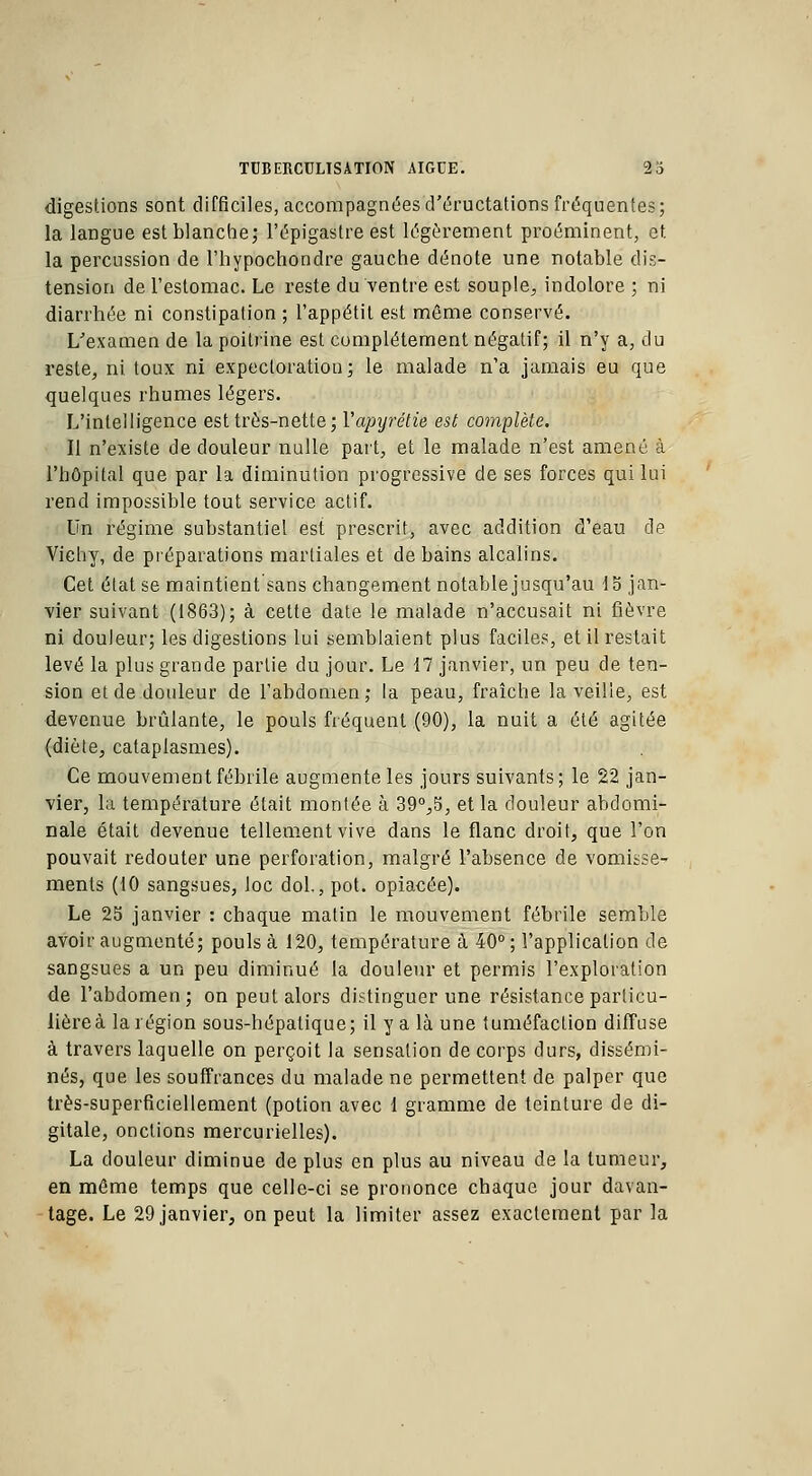 digestions sont difficiles, accompagnées d'éructations fréquentes; la langue est blanche; l'épigastre est légèrement proéminent, et la percussion de l'hypochondre gauche dénote une notable dis- tension de l'estomac. Le reste du ventre est souple, indolore ; ni diarrhée ni constipation ; l'appétit est môme conservé. L'examen de la poitrine est complètement négatif; il n'y a, du reste, ni toux ni expectoration; le malade n'a jamais eu que quelques rhumes légers. L'intelligence est très-nette; Vapyrétie est complète. Il n'existe de douleur nulle part, et le malade n'est amené à l'hôpital que par la diminution progressive de ses forces qui lui rend impossible tout service actif. Un régime substantiel est prescrit, avec addition d'eau de Vichy, de préparations martiales et de bains alcalins. Cet état se maintient sans changement notable jusqu'au 15 jan- vier suivant (1863); à cette date le malade n'accusait ni fièvre ni douleur; les digestions lui semblaient plus faciles, et il restait levé la plus grande partie du jour. Le 17 janvier, un peu de ten- sion et de douleur de l'abdomen ; la peau, fraîche la veille, est devenue brûlante, le pouls fréquent (90), la nuit a été agitée (diète, cataplasmes). Ce mouvement fébrile augmente les jours suivants; le 22 jan- vier, l'a température était montée à 39°,5, et la douleur abdomi- nale était devenue tellement vive dans le flanc droit, que l'on pouvait redouter une perforation, malgré l'absence de vomisse- ments (10 sangsues, loc dol., pot. opiacée). Le 25 janvier : chaque matin le mouvement fébrile semble avoir augmenté; pouls à 120, température à 40° ; l'application de sangsues a un peu diminué la douleur et permis l'exploration de l'abdomen; on peut alors distinguer une résistance particu- lière à la région sous-hépatique; il y a là une tuméfaction diffuse à travers laquelle on perçoit la sensation de corps durs, dissémi- nés, que les souffrances du malade ne permettent de palper que très-superficiellement (potion avec 1 gramme de teinture de di- gitale, onctions mercurielles). La douleur diminue de plus en plus au niveau de la tumeur, en môme temps que celle-ci se prononce chaque jour davan- tage. Le 29 janvier, on peut la limiter assez exactement par la