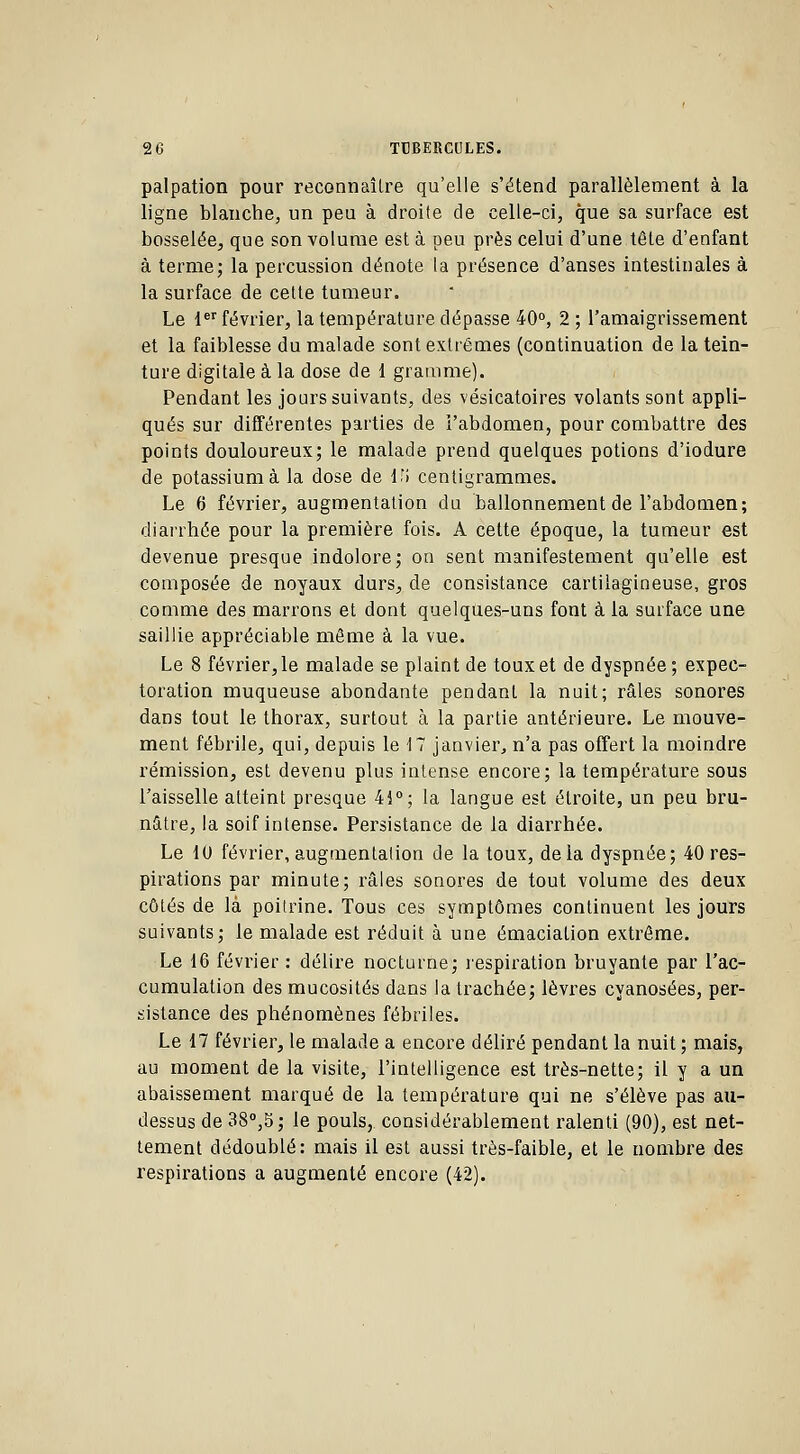 palpation pour reconnaître qu'elle s'étend parallèlement à la ligne blanche, un peu à droite de celle-ci, que sa surface est bosselée, que son volume est à peu près celui d'une tête d'enfant à ternie; la percussion dénote la présence d'anses intestinales à la surface de cette tumeur. Le 1er février, la température dépasse 40°, 2 ; l'amaigrissement et la faiblesse du malade sont extrêmes (continuation de la tein- ture digitale à la dose de 1 gramme). Pendant les jours suivants, des vésicatoires volants sont appli- qués sur différentes parties de l'abdomen, pour combattre des points douloureux; le malade prend quelques potions d'iodure de potassium à la dose de V,\ centigrammes. Le 6 février, augmentation du ballonnement de l'abdomen; diarrhée pour la première fois. A cette époque, la tumeur est devenue presque indolore; on sent manifestement qu'elle est composée de noyaux durs, de consistance cartilagineuse, gros comme des marrons et dont quelques-uns font à la surface une saillie appréciable même à la vue. Le 8 février, le malade se plaint de toux et de dyspnée; expec- toration muqueuse abondante pendant la nuit; râles sonores dans tout le thorax, surtout à la partie antérieure. Le mouve- ment fébrile, qui, depuis le 17 janvier, n'a pas offert la moindre rémission, est devenu plus intense encore; la température sous l'aisselle atteint presque 41°; la langue est étroite, un peu bru- nâtre, la soif intense. Persistance de la diarrhée. Le 10 février, augmentation de la toux, delà dyspnée; 40 res- pirations par minute; râles sonores de tout volume des deux côtés de là poitrine. Tous ces symptômes continuent les jours suivants; le malade est réduit à une émaciation extrême. Le 16 février : délire nocturne; respiration bruyante par l'ac- cumulation des mucosités dans la trachée; lèvres cyanosées, per- sistance des phénomènes fébriles. Le 17 février, le malade a encore déliré pendant la nuit ; mais, au moment de la visite, l'intelligence est très-nette; il y a un abaissement marqué de la température qui ne s'élève pas au- dessus de 38°,S; le pouls, considérablement ralenti (90), est net- tement dédoublé: mais il est aussi très-faible, et le nombre des respirations a augmenté encore (42).