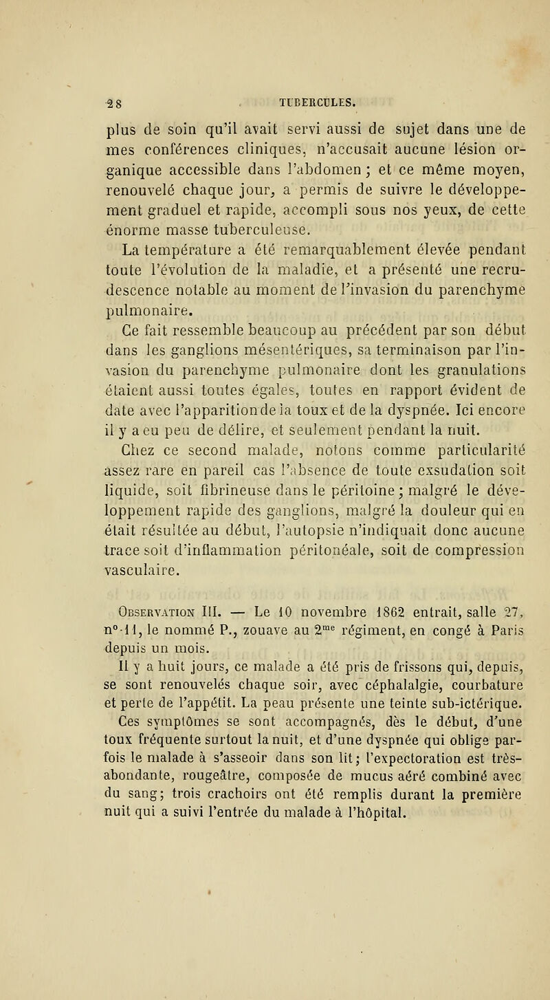 plus de soin qu'il avait servi aussi de sujet dans une de mes conférences cliniques, n'accusait aucune lésion or- ganique accessible dans l'abdomen ; et ce même moyen, renouvelé chaque jour, a permis de suivre le développe- ment graduel et rapide, accompli sous nos yeux, de cette énorme masse tuberculeuse. La température a été remarquablement élevée pendant toute l'évolution de la maladie, et a présenté une recru- descence notable au moment de Finvasion du parenchyme pulmonaire. Ce fait ressemble beaucoup au précédent par son début dans les ganglions mésentériques, sa terminaison par l'in- vasion du parenchyme pulmonaire dont les granulations étaient aussi toutes égales, toutes en rapport évident de date avec l'apparition de ia toux et de la dyspnée. Ici encore il y a eu peu de délire, et seulement pendant la nuit. Chez ce second malade, notons comme particularité assez rare en pareil cas l'absence de toute exsudation soit liquide, soit fîbrineuse dans le péritoine ; malgré le déve- loppement rapide des ganglions, malgré la douleur qui en était résultée au début, l'autopsie n'indiquait donc aucune trace soit d'inflammation péritonéale, soit de compression vasculaire. Observation III. — Le 10 novembre 1862 entrait, salle 27, n°-ll, le nommé P., zouave au 2me régiment, en congé à Paris depuis un mois. Il y a huit jours, ce malade a été pris de frissons qui, depuis, se sont renouvelés chaque soir, avec céphalalgie, courbature et perte de l'appétit. La peau présente une teinte sub-ictérique. Ces symptômes se sont accompagnés, dès le début, d'une toux fréquente surtout la nuit, et d'une dyspnée qui oblige par- fois le malade à s'asseoir dans son lit ; l'expectoration est très- abondante, rougeâtre, composée de mucus aéré combiné avec du sang; trois crachoirs ont été remplis durant la première nuit qui a suivi l'entrée du malade à l'hôpital.