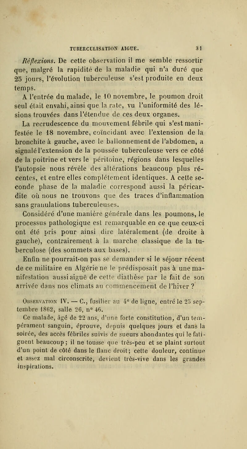 Béflexions. De cette observation il me semble ressortir que, malgré la rapidité de la maladie qui n'a duré que 25 jours, l'évolution tuberculeuse s'est produite en deux temps. A l'entrée du malade, le 10 novembre, le poumon droit seul était envahi, ainsi que la rate, vu l'uniformité des lé- sions trouvées dans l'étendue de ces deux organes. La recrudescence du mouvement fébrile qui s'est mani- festée le 18 novembre, coïncidant avec l'extension de la bronchite à gauche, avec le ballonnement de l'abdomen, a signalé l'extension de la poussée tuberculeuse vers ce côté de la poitrine et vers le péritoine, régions dans lesquelles l'autopsie nous révèle des altérations beaucoup plus ré- centes, et entre elles complètement identiques. A cette se- conde phase de la maladie correspond aussi la péricar- dite où nous ne trouvons que des traces d'inflammation sans granulations tuberculeuses. Considéré d'une manière générale dans les poumons, le processus pathologique est remarquable en ce que ceux-ci ont été pris pour ainsi dire latéralement (de droite à gauche), contrairement à la marche classique de la tu- berculose (des sommets aux bases). Enfin ne pourrait-on pas se demander si le séjour récent de ce militaire en Algérie ne le prédisposait pas à une ma- nifestation aussi aiguë de cette diathèse par le fait de son arrivée dans nos climats au commencement de l'hiver ? Observation IV. — C, fusilier au 4e de ligne, entré le 23 sep- tembre 1862, salle 26, n° 46. Ce malade, âgé de 22 ans, d'une forte constitution,, d'un tem- pérament sanguin, éprouve, depuis quelques jours et dans la soirée, des accès fébriles suivis de sueurs abondantes qui le fati- guent beaucoup; il ne tousse que très-peu et se plaint surtout d'un point de côté dans le flanc droit; cette douleur, continue et assez mal circonscrite, devient très-vive dans les grandes inspirations.