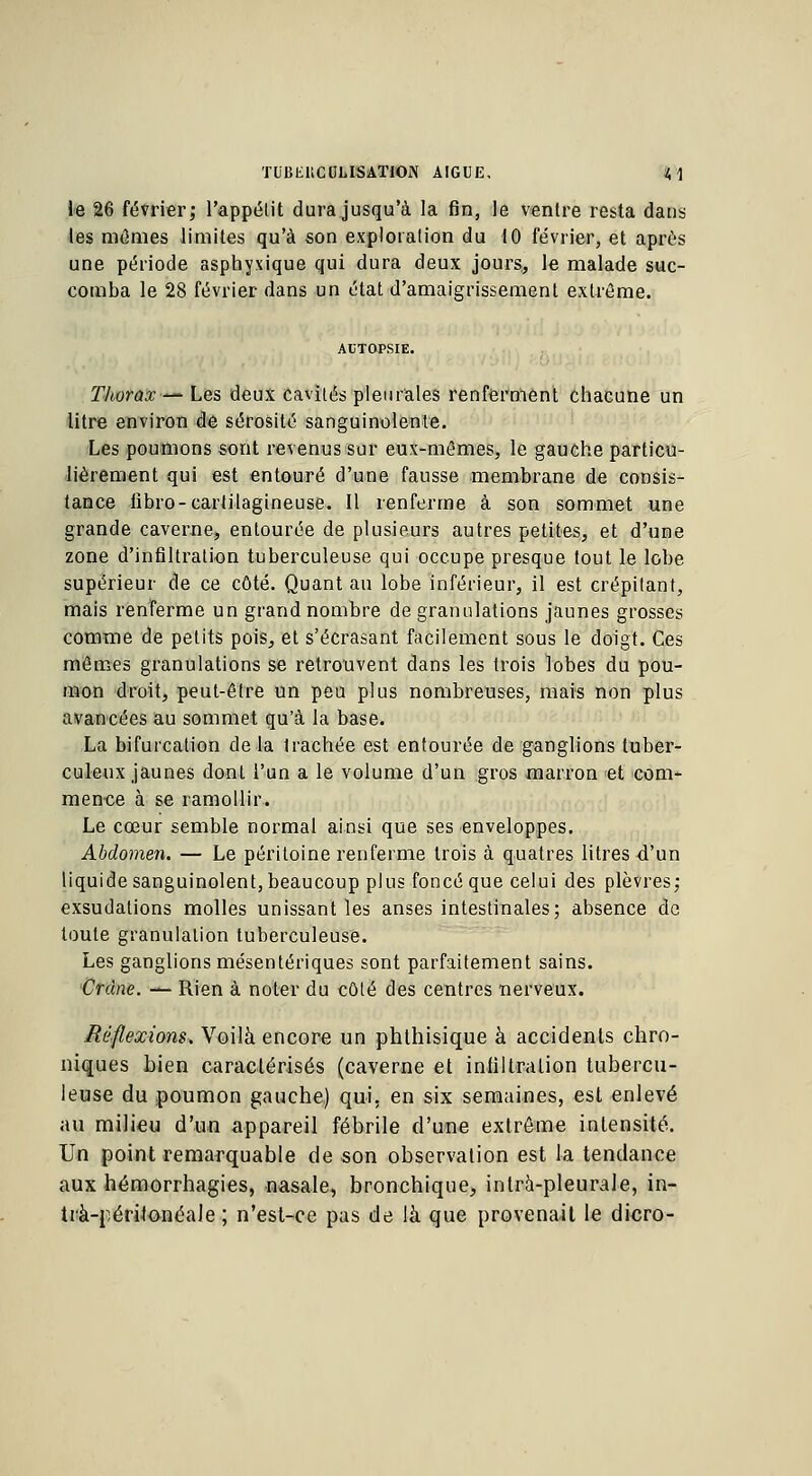 TUBEliCUUSATlON AIGUË, t, \ le 26 février; l'appétit dura jusqu'à la fin, le ventre resta dans les mêmes limites qu'à son exploration du 10 février, et après une période asphyxique qui dura deux jours, le malade suc- comba le 28 février dans un état d'amaigrissement extrême. Thorax— Les deux; cavités pleurales renferment chacune un litre environ de sérosité sanguinolente. Les poumons sont revenus sur eux-mêmes, le gauche particu- lièrement qui est entouré d'une fausse membrane de consis- tance libro-cartilagineuse. Il renferme à son sommet une grande caverne, entourée de plusieurs autres petites, et d'une zone d'infiltration tuberculeuse qui occupe presque tout le lobe supérieur de ce côté. Quant au lobe inférieur, il est crépitant, mais renferme un grand nombre de granulations jaunes grosses comme de petits pois, et s'écrasant facilement sous le doigt. Ces mêmes granulations se retrouvent dans les trois lobes du pou- mon droit, peut-être un peu plus nombreuses, mais non plus avancées au sommet qu'à la base. La bifurcation de la trachée est entourée de ganglions tuber- culeux jaunes dont l'un a le volume d'un gros marron et com- mence à se ramollir. Le cœur semble normal ainsi que ses enveloppes. Abdomen. — Le péritoine renferme trois à quatres litres d'un liquide sanguinolent, beaucoup plus foncé que celui des plèvres; exsudations molles unissant les anses intestinales; absence de toute granulation tuberculeuse. Les ganglions mésentériques sont parfaitement sains. Crâne. — Rien à noter du côté des centres nerveux. Réflexions. Voilà encore un phthisique à accidents chro- niques bien caractérisés (caverne et infiltration tubercu- leuse du poumon gauche) qui, en six semaines, est enlevé au milieu d'un appareil fébrile d'une extrême intensité. Un point remarquable de son observation est la tendance aux hémorrhagies, nasale, bronchique, inlrà-pleurale, in- trà-péritonéale ; n'est-ce pas de là que provenait le dicro-