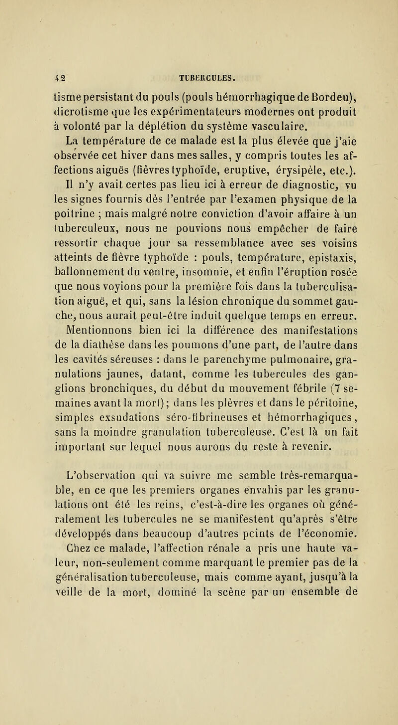 tisme persistant du pouls (pouls hémorrhagiquedeBordeu), dicrotisme que les expérimentateurs modernes ont produit à volonté par la déplétion du système vasculairé. La température de ce malade est la plus élevée que j'aie observée cet hiver dans mes salles, y compris toutes les af- fections aiguës (fièvres typhoïde, eruptive, érysipèle, etc.). Il n'y avait certes pas lieu ici à erreur de diagnostic, vu les signes fournis dès l'entrée par l'examen physique de la poitrine ; mais malgré notre conviction d'avoir affaire à un tuberculeux, nous ne pouvions nous empêcher de faire ressortir chaque jour sa ressemblance avec ses voisins atteints de fièvre typhoïde : pouls, température, epistaxis, ballonnement du ventre, insomnie, et enfin l'éruption rosée que nous voyions pour la première fois dans la tuberculisa- tion aiguë, et qui, sans la lésion chronique du sommet gau- che, nous aurait peut-être induit quelque temps en erreur. Mentionnons bien ici la différence des manifestations de la diathèse dans les poumons d'une part, de l'autre dans les cavités séreuses : dans le parenchyme pulmonaire, gra- nulations jaunes, datant, comme les tubercules des gan- glions bronchiques, du début du mouvement fébrile (7 se- maines avant la morl) ; dans les plèvres et dans le péritoine, simples exsudations séro-fibrineuses et hémorrhagiques , sans la moindre granulation tuberculeuse. C'est là un fait important sur lequel nous aurons du reste à revenir. L'observation qui va suivre me semble très-remarqua- ble, en ce que les premiers organes envahis par les granu- lations ont été les reins, c'est-à-dire les organes où géné- ralement les tubercules ne se manifestent qu'après s'être développés dans beaucoup d'autres peints de l'économie. Chez ce malade, l'affection rénale a pris une haute va- leur, non-seulement comme marquant le premier pas de la généralisation tuberculeuse, mais comme ayant, jusqu'à la veille de la mort, dominé la scène par un ensemble de