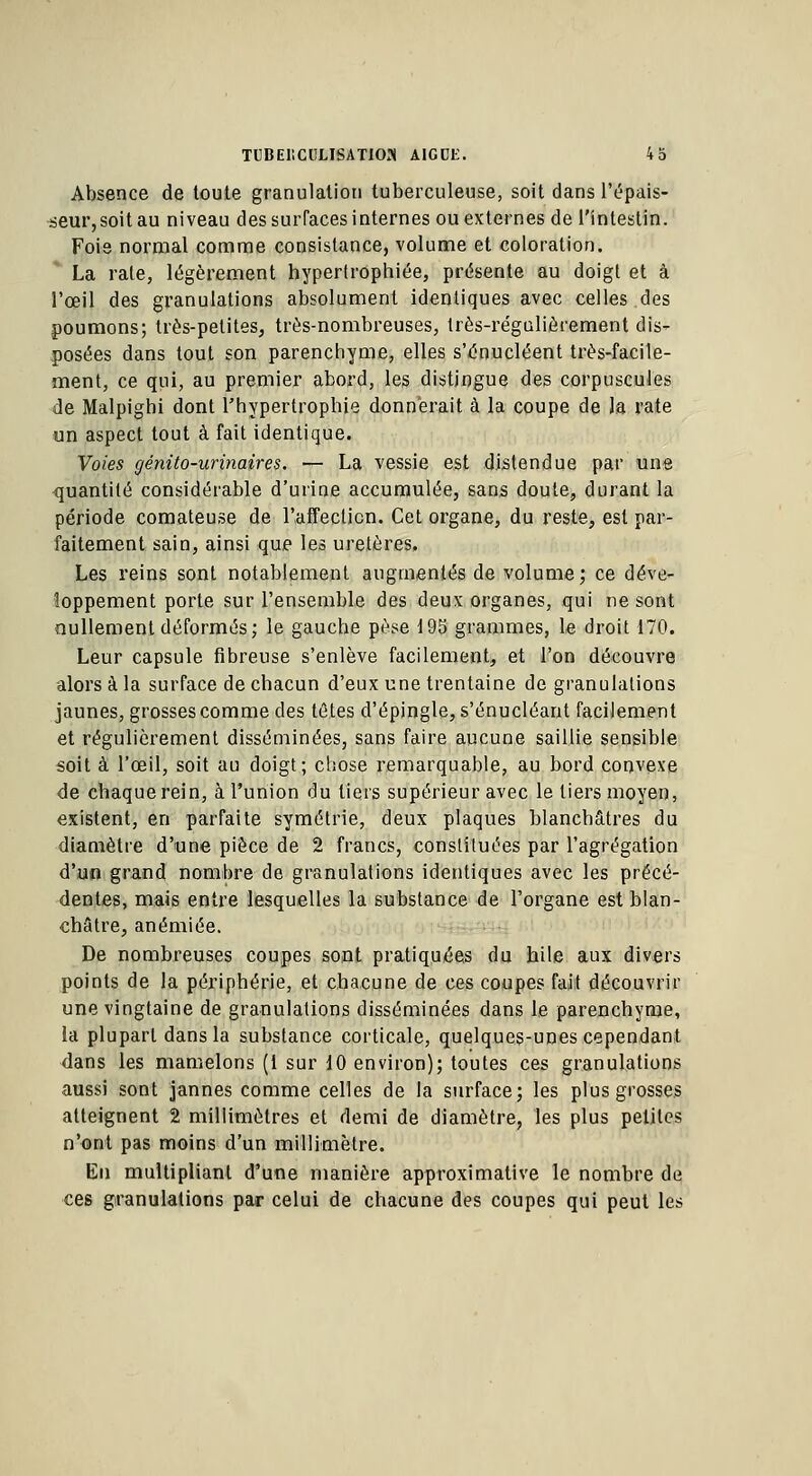 Absence de toute granulation tuberculeuse, soit dans l'épais- seur, soit au niveau des surfaces internes ou externes de l'intestin. Foie normal comme consistance, volume et coloration. La rate, légèrement hypertrophiée, présente au doigt et à l'œil des granulations absolument identiques avec celles .des poumons; très-petites, très-nombreuses, très-régulièrement dis- posées dans tout son parenchyme, elles s'tfnucléent très-facile- ment, ce qui, au premier abord, les distingue des corpuscules de Malpighi dont l'hypertrophie donnerait à la coupe de la rate un aspect tout à fait identique. Voies génito-urinaires. — La vessie est distendue par une quantité considérable d'urine accumulée, sans doute, durant la période comateuse de l'affection. Cet organe, du reste, est par- faitement sain, ainsi que les uretères. Les reins sont notablement augmentés de volume; ce déve- loppement porte sur l'ensemble des deux organes, qui ne sont nullement déformés; le gauche pèse 195 grammes, le droit 170. Leur capsule fibreuse s'enlève facilement, et l'on découvre alors à la surface de chacun d'eux une trentaine de granulations jaunes, grosses comme des tûtes d'épingle, s'énucléant facilement et régulièrement disséminées, sans faire aucune saillie sensible soit à l'œil, soit au doigt; chose remarquable, au bord convexe de chaque rein, à l'union du tiers supérieur avec le tiers moyen, existent, en parfaite symétrie, deux plaques blanchâtres du diamètre d'une pièce de 2 francs, constituées par l'agrégation d'un grand nombre de granulations identiques avec les précé- dentes, mais entre lesquelles la substance de l'organe est blan- châtre, anémiée. De nombreuses coupes sont pratiquées du hile aux divers points de la périphérie, et chacune de ces coupes fait découvrir une vingtaine de granulations disséminées dans le parenchyme, la plupart dans la substance corticale, quelques-unes cependant dans les mamelons (1 sur 10 environ); toutes ces granulations aussi sont jannes comme celles de la surface; les plus grosses atteignent 2 millimètres et demi de diamètre, les plus petites n'ont pas moins d'un millimètre. En multipliant d'une manière approximative le nombre de ces granulations par celui de chacune des coupes qui peut les