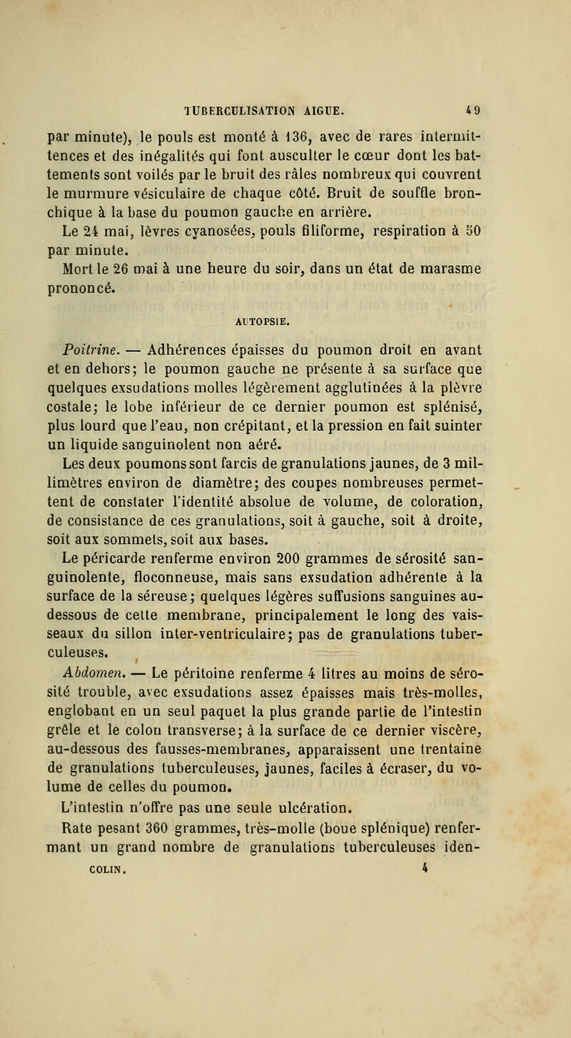 par minute), le pouls est monté à 136, avec de rares intermit- tences et des inégalités qui font ausculter le cœur dont les bat- tements sont voilés par le bruit des râles nombreux qui couvrent le murmure vésiculaire de chaque côté. Bruit de souffle bron- chique à la base du poumon gauche en arrière. Le 24 mai, lèvres cyanosées, pouls filiforme, respiration à 50 par minute. Mort le 26 mai à une heure du soir, dans un état de marasme prononcé. Poitrine. — Adhérences épaisses du poumon droit en avant et en dehors; le poumon gauche ne présente à sa surface que quelques exsudations molles légèrement agglutinées à la plèvre costale; le lobe inférieur de ce dernier poumon est splénisé, plus lourd que l'eau, non crépitant, et la pression en fait suinter un liquide sanguinolent non aéré. Les deux poumons sont farcis de granulations jaunes, de 3 mil- limètres environ de diamètre; des coupes nombreuses permet- tent de constater l'identité absolue de volume, de coloration, de consistance de ces granulations, soit à gauche, soit à droite, soit aux sommets, soit aux bases. Le péricarde renferme environ 200 grammes de sérosité san- guinolente, floconneuse, mais sans exsudation adhérente à la surface de la séreuse; quelques légères suffusions sanguines au- dessous de cette membrane, principalement le long des vais- seaux du sillon inter-ventriculaire; pas de granulations tuber- culeuses. Abdomen. — Le péritoine renferme 4 litres au moins de séro- sité trouble, avec exsudations assez épaisses mais très-molles, englobant en un seul paquet la plus grande partie de l'intestin grêle et le colon transverse; à la surface de ce dernier viscère, au-dessous des fausses-membranes, apparaissent une trentaine de granulations tuberculeuses, jaunes, faciles à écraser, du vo- lume de celles du poumon. L'intestin n'offre pas une seule ulcération. Rate pesant 360 grammes, très-molle (boue splénique) renfer- mant un grand nombre de granulations tuberculeuses iden- colin. 4