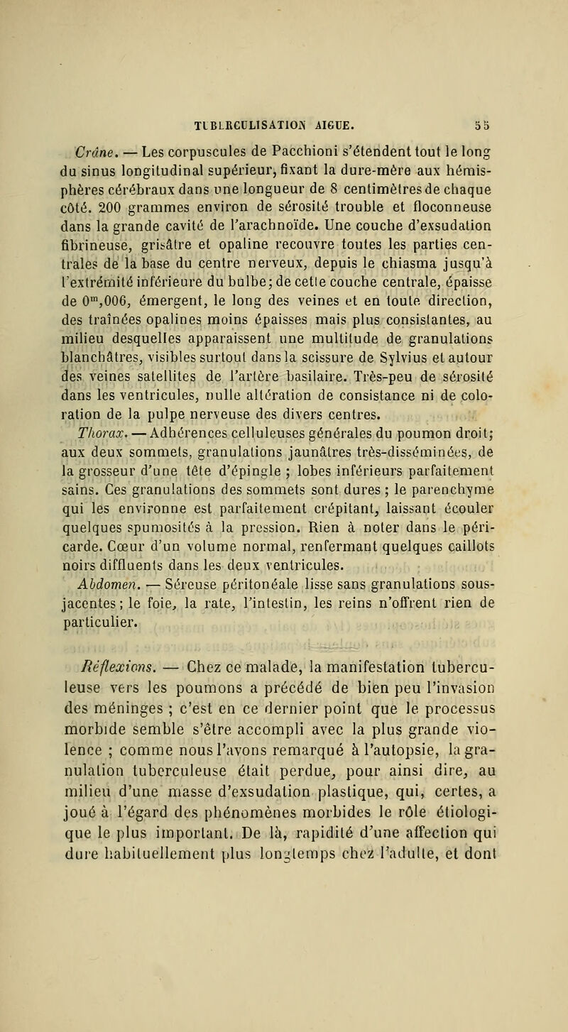 Crâne. — Les corpuscules de Pacchioni s'étendent tout le long du sinus longitudinal supérieur, fixant la dure-mère aux hémis- phères cérébraux dans une longueur de 8 centimètres de chaque côté. 200 grammes environ de sérosité trouble et floconneuse dans la grande cavité de l'arachnoïde. Une couche d'exsudation fibrineuse, grisâtre et opaline recouvre toutes les parties cen- trales de la base du centre nerveux, depuis le chiasma jusqu'à l'extrémité inférieure du bulbe; de cetle couche centrale, épaisse de 0m,006, émergent, le long des veines et en toute direction, des traînées opalines moins épaisses mais plus consistantes, au milieu desquelles apparaissent une multitude de granulations blanchâtres, visibles surtout dans la scissure de Sylvius et autour des veines satellites de l'artère basilaire. Très-peu de sérosité dans les ventricules, nulle altération de consistance ni de colo- ration de la pulpe nerveuse des divers centres. Thorax. — Adhérences celluleuses générales du poumon droit; aux deux sommets, granulations jaunâtres très-disséminées, de la grosseur d'une tête d'épingle ; lobes inférieurs parfaitement sains. Ces granulations des sommets sont dures ; le parenchyme qui les environne est parfaitement crépitant, laissant écouler quelques spumosités à la pression. Rien à noter dans le péri- carde. Cœur d'un volume normal, renfermant quelques caillots noirs diffluents dans les deux ventricules. Abdomen. — Séreuse péritonéale lisse sans granulations sous- jacentes; le foie, la rate, l'intestin, les reins n'offrent rien de particulier. Réflexions. — Chez ce malade, la manifestation tubercu- leuse vers les poumons a précédé de bien peu l'invasion des méninges ; c'est en ce dernier point que le processus morbide semble s'être accompli avec la plus grande vio- lence ; comme nous l'avons remarqué à l'autopsie, la gra- nulation tuberculeuse était perdue, pour ainsi dire, au milieu d'une masse d'exsudation plastique, qui, certes, a joué à l'égard des phénomènes morbides le rôle étiologi- que le plus important. De là, rapidité d'une affection qui dure habituellement plus longtemps chez l'adulte, et dont