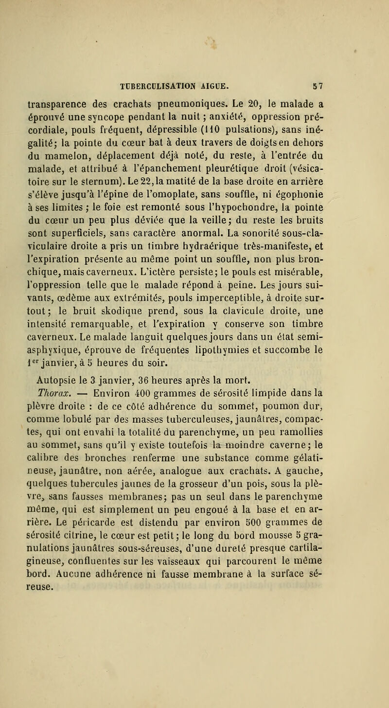 transparence des crachats pneumoniques. Le 20, le malade a éprouvé une syncope pendant la nuit ; anxiété, oppression pré- cordiale, pouls fréquent, dépressible (HO pulsations), sans iné- galité; la pointe du cœur bat à deux travers de doigts en dehors du mamelon, déplacement déjà noté, du reste, à l'entrée du malade, et attribué à l'épanchement pleurétique droit (vésica- toire sur le sternum). Le 22,1a matité de la base droite en arrière s'élève jusqu'à l'épine de l'omoplate, sans souffle, ni égophonie à ses limites ; le foie est remonté sous l'hypochondre, la pointe du cœur un peu plus déviée que la veille; du reste les bruits sont superficiels, sans caractère anormal. La sonorité sous-cla- viculaire droite a pris un timbre hydraérique très-manifeste, et l'expiration présente au même point un souffle, non plus bron- chique, mais caverneux. L'ictère persiste; le pouls est misérable, l'oppression telle que le malade répond à peine. Les jours sui- vants, œdème aux extrémités, pouls imperceptible, à droite sur- tout ; le bruit skodique prend, sous la clavicule droite, une intensité remarquable, et l'expiration y conserve son timbre caverneux. Le malade languit quelques jours dans un état semi- asphyxique, éprouve de fréquentes lipothymies et succombe le 1er janvier, à 5 heures du soir. Autopsie le 3 janvier, 36 heures après la mort. Thorax. — Environ 400 grammes de sérosité limpide dans la plèvre droite : de ce côté adhérence du sommet, poumon dur, comme lobule par des masses tuberculeuses, jaunâtres, compac- tes, qui ont envahi la totalité du parenchyme, un peu ramollies au sommet, sans qu'il y existe toutefois la moindre caverne; le calibre des bronches renferme une substance comme gélati- neuse, jaunâtre, non aérée, analogue aux crachats. A gauche, quelques tubercules jaunes de la grosseur d'un pois, sous la plè- vre, sans fausses membranes; pas un seul dans le parenchyme même, qui est simplement un peu engoué à la base et en ar- rière. Le péricarde est distendu par environ 500 grammes de sérosité cilrine, le cœur est petit; le long du bord mousse 5 gra- nulations jaunâtres sous-séreuses, d'une dureté presque cartila- gineuse, confluentes sur les vaisseaux qui parcourent le même bord. Aucune adhérence ni fausse membrane à la surface sé- reuse.