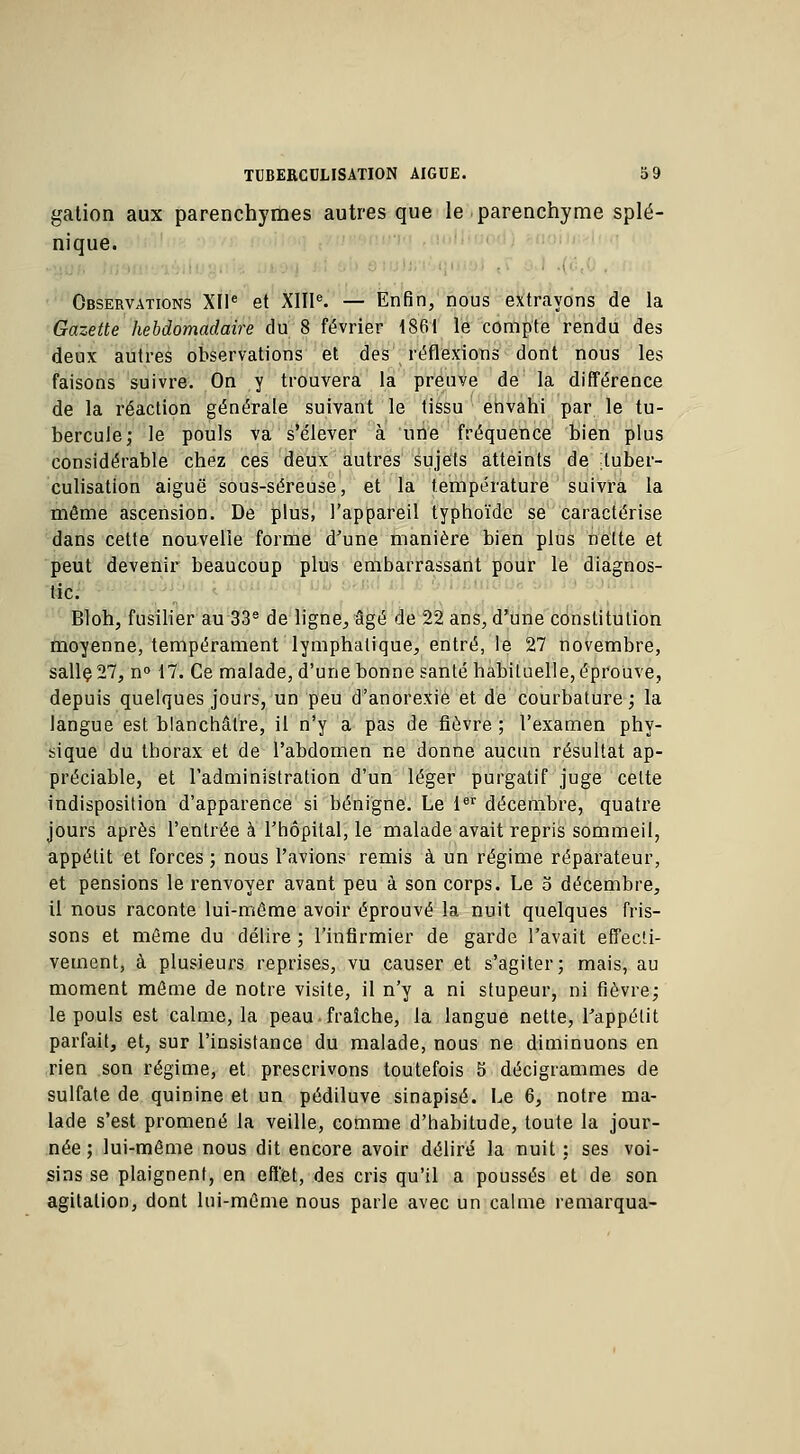 gation aux parenchymes autres que le parenchyme splé- nique. Observations XIIe et XIIIe. — Enfin, nous extrayons de la Gazette hebdomadaire du 8 février 1861 le compte rendu des deux autres observations et des réflexions dont nous les faisons suivre. On y trouvera la preuve de la différence de la réaction générale suivant le tissu envahi par le tu- bercule; le pouls va s'élever à une fréquence bien plus considérable chez ces deux autres sujets atteints de tuber- culisation aiguë sous-séreuse, et la température suivra la même ascension. De plus, l'appareil typhoïde se caractérise dans cette nouvelle forme d'une manière bien plus nette et peut devenir beaucoup plus embarrassant pour le diagnos- tic. Bloh, fusilier au 33e de ligne, âgé de 22 ans, d'une constitution moyenne, tempérament lymphatique, entré, le 27 novembre, sallç27, n° 17. Ce malade, d'une bonne santé habituelle, éprouve, depuis quelques jours, un peu d'anorexie et de courbature; la langue est blanchâtre, il n'y a pas de fièvre ; l'examen phy- sique du thorax et de l'abdomen ne donne aucun résultat ap- préciable, et l'administration d'un léger purgatif juge celte indisposition d'apparence si bénigne. Le 1er décembre, quatre jours après l'entrée à l'hôpital, le malade avait repris sommeil, appétit et forces ; nous l'avions remis à un régime réparateur, et pensions le renvoyer avant peu à son corps. Le 5 décembre, il nous raconte lui-même avoir éprouvé la nuit quelques fris- sons et même du délire ; l'infirmier de garde l'avait effecti- vement, à plusieurs reprises, vu causer et s'agiter; mais, au moment même de notre visite, il n'y a ni stupeur, ni fièvre; le pouls est calme, la peau. fraîche, la langue nette, l'appétit parfait, et, sur l'insistance du malade, nous ne diminuons en rien son régime, et prescrivons toutefois 5 décigrammes de sulfate de quinine et un pédiluve sinapisé. Le 6, notre ma- lade s'est promené la veille, comme d'habitude, toute la jour- née ; lui-même nous dit encore avoir déliré la nuit : ses voi- sins se plaignent, en effet, des cris qu'il a poussés et de son agitation, dont lui-même nous parle avec un calme remarqua-