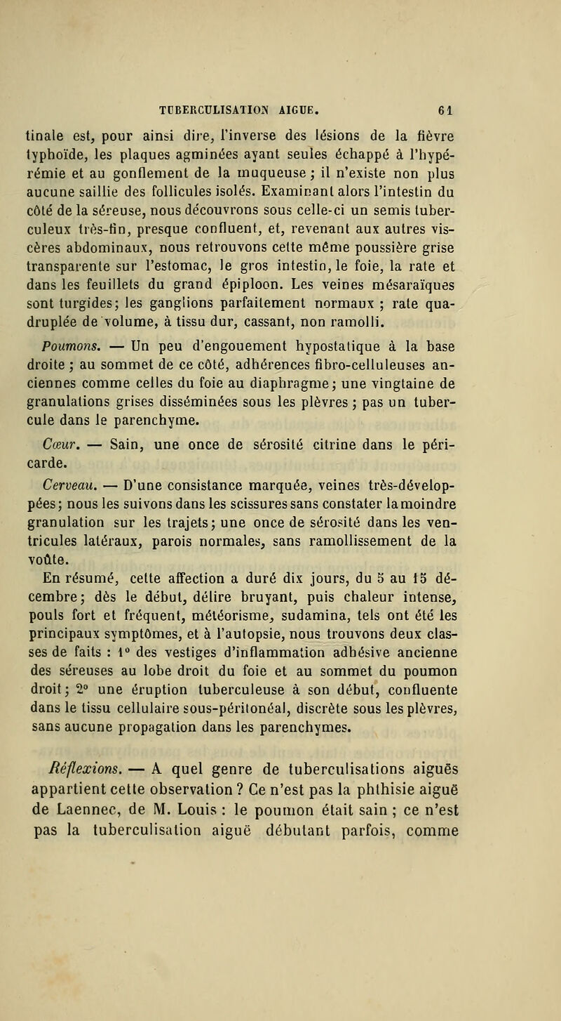 tinale est, pour ainsi dire, l'inverse des lésions de la fièvre typhoïde, les plaques agminées ayant seules échappé à l'hypé- rémie et au gonflement de la muqueuse; il n'existe non plus aucune saillie des follicules isolés. Examinant alors l'intestin du côté de la séreuse, nous découvrons sous celle-ci un semis tuber- culeux très-fin, presque confluent, et, revenant aux autres vis- cères abdominaux, nous retrouvons cette même poussière grise transparente sur l'estomac, le gros intestin, le foie, la rate et dans les feuillets du grand épiploon. Les veines mésaraïques sont turgides; les ganglions parfaitement normaux ; rate qua- druplée de volume, à tissu dur, cassant, non ramolli. Poumons. — Un peu d'engouement hypostatique à la base droite ; au sommet de ce côté, adhérences fibro-celluleuses an- ciennes comme celles du foie au diaphragme; une vingtaine de granulations grises disséminées sous les plèvres ; pas un tuber- cule dans le parenchyme. Cœur. — Sain, une once de sérosité citrine dans le péri- carde. Cerveau. — D'une consistance marquée, veines très-dévelop- pées; nous les suivons dans les scissures sans constater la moindre granulation sur les trajets; une once de sérosité dans les ven- tricules latéraux, parois normales, sans ramollissement de la voûte. En résumé, cette affection a duré dix jours, du S au 15 dé- cembre; dès le début, délire bruyant, puis chaleur intense, pouls fort et fréquent, méléorisme, sudamina, tels ont été les principaux symptômes, et à l'autopsie, nous trouvons deux clas- ses de faits : 1° des vestiges d'inflammation adhésive ancienne des séreuses au lobe droit du foie et au sommet du poumon droit; 2° une éruption tuberculeuse à son début, confluente dans le tissu cellulaire sous-péritonéal, discrète sous les plèvres, sans aucune propagation dans les parenchymes. Réflexions. — A quel genre de tuberculisations aiguës appartient cette observation ? Ce n'est pas la phthisie aiguë de Laennec, de M. Louis : le poumon était sain ; ce n'est pas la tuberculisalion aiguë débutant parfois, comme