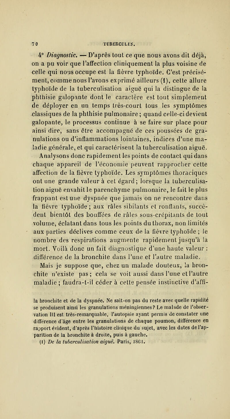 4° Diagnostic. — D'après tout ce que nous avons dit déjà, on a pu voir que l'affection cliniquement la plus voisine de celle qui nous occupe est la fièvre typhoïde. C'est précisé- ment, comme nous l'avons exprimé ailleurs (1), celte allure typhoïde de la tuberculisation aiguë qui la distingue de !a phthisie galopante dont le caractère est tout simplement de déployer en un temps très-court tous les symptômes classiques de la phthisie pulmonaire ; quand celle-ci devient galopante, le processus continue à se faire sur place pour ainsi dire, sans être accompagné de ces poussées de gra- nulations ou d'inflammations lointaines, indices d'une ma- ladie générale, et qui caractérisent la tuberculisation aiguë. Analysons donc rapidement les points de contact qui dans chaque appareil de l'économie peuvent rapprocher cette affection de la fièvre typhoïde. Les symptômes thoraciques ont une grande valeur à cet égard; lorsque la tuberculisa- tion aiguë envahit le parenchyme pulmonaire, le fait le plus frappant est une dyspnée que jamais on ne rencontre dans la fièvre typhoïde; aux râles sibilants et ronflants, succè- dent bientôt des bouffées de râles sous-crépitants de tout volume, éclatant dans tous les points du thorax, non limités aux parties déclives comme ceux de la fièvre typhoïde ; le nombre des respirations augmente rapidement jusqu'à !a mort. Voilà donc un fait diagnostique d'une haute valeur : différence de la bronchite dans l'une et l'autre maladie. Mais je suppose que, chez un malade douteux, la bron- chite n'existe pas; cela se voit aussi dans l'une et l'autre maladie; faudra-t-il céder à cette pensée instinctive d'affi- la bronchite et de la dyspnée. Ne sait-on pas du reste avec quelle rapidité se produisent ainsi les granulations méningiennes? Le malade de l'obser- vation 111 est très-remarquable, l'autopsie ayant permis de constater une différence d'âge entre les granulations de chaque poumon, différence en rapport évident, d'après l'histoire clinique du sujet, avec les dates de l'ap- parition de la bronchite à droite, puis à gauche. (1) De la tuberculisation aiguë. Paris, 1SC1.