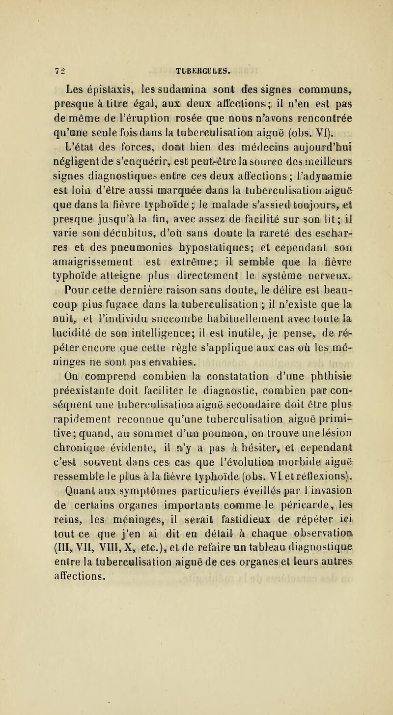 Les épistaxis, les sudarnina sont des signes communs, presque à titre égal, aux deux affections;, il n'en est pas de même de l'éruption rosée que nous n'avons rencontrée qu'une seule fois dans la tuberculisalion aiguë (obs. VI). L'état des forces, donit bien des médecins aujourd'hui négligent de s'enquérir,, est peut-être la source des meilleurs signes diagnostiques entre ces deux affections ; l'adymamie est loin d'être aussi marquée dans la tuberculisation aiguë que dans la fièvre typhoïde; le malade s'assied toujours, et presque jusqu'à la fin, avec assez de facilité sur son lit; il varie son décubitus, d'où sans doute la rareté des eschar- res et des pneumonies hyposlafciques; et cependant son amaigrissement est extrême; il semble que la fièvre typhoïde atteigne plus directement le système nerveux.. Pour cette dernière raison sans doute,, le délire est beau- coup pius fugace dans la tuberculisation ; il n'existe que la nuit, et l'individu succombe habituellement avec toute la lucidité de son intelligence; il est inutile, je pense, deré1- péter encore que cette règle s'applique aux cas où les mé- ninges ne sont pas envahies. On comprend combien la constatation d'une phthisie préexistante doit faciliter le diagnostic, combien par con- séquent une tuberculisation aiguë secondaire doit être plus rapidement reconnue qu'une tuberculisation aiguë primi- tive; quand, au sommet d'un poumon, on trouve une lésion chronique évidente, il n'y a pas à hésiter, et cependant c'est souvent dans ces cas que l'évolution morbide aiguë ressemble le plus à la fièvre typhoïde (obs. VI et réflexions). Quant aux symptômes particuliers éveillés par l'invasion de certains organes importants comme le péricarde, les reins, les méninges, il serait fastidieux de répéter ici- tout ce que j'en ai dit en détail à chaque observation (III, VII, VIII, X, etc.), et de refaire un tableau diagnostique entre la tuberculisation aiguë de ces organes et leurs autres affections.