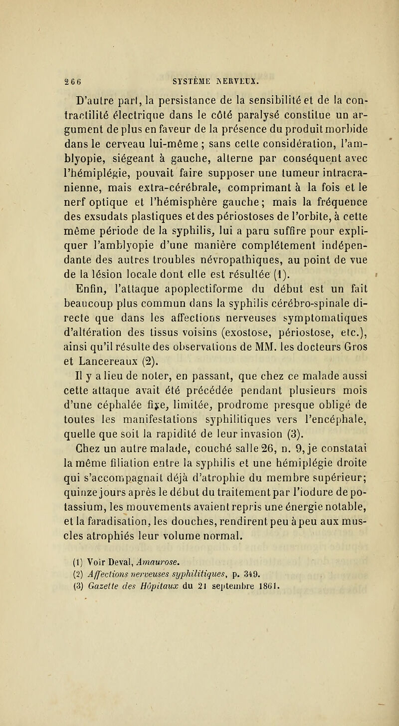 D'autre pari, la persistance de la sensibilité et de la con- tractilité électrique dans le côté paralysé constitue un ar- gument déplus en faveur de la présence du produit morbide dans le cerveau lui-même ; sans celte considération, l'am- blyopie, siégeant à gauche, alterne par conséquent avec l'hémiplégie, pouvait faire supposer une tumeur inlracra- nienne, mais extra-cérébrale, comprimant à la fois et le nerf optique et l'hémisphère gauche; mais la fréquence des exsudais plastiques et des périostoses de l'orbite, à cette même période de la syphilis, lui a paru suffire pour expli- quer Pamblyopie d'une manière complètement indépen- dante des autres troubles névropathiques, au point de vue de la lésion locale dont elle est résultée (1). Enfin, l'attaque apoplectiforme du début est un fait beaucoup plus commun dans la syphilis cérébro-spinale di- recte que dans les affections nerveuses symptomatiques d'altération des tissus voisins (exostose, périostose, etc.), ainsi qu'il résulte des observations de MM. les docteurs Gros et Lancereaux (2). Il y a lieu de noter, en passant, que chez ce malade aussi cette attaque avait été précédée pendant plusieurs mois d'une céphalée fixe, limitée, prodrome presque obligé de toutes les manifestations syphilitiques vers l'encéphale, quelle que soit la rapidité de leur invasion (3). Chez un autre malade, couché salle 26, n. 9, je constatai la même filiation entre la syphilis et une hémiplégie droite qui s'accompagnait déjà d'atrophie du membre supérieur; quinze jours après le début du traitementpar l'iodure de po- tassium, les mouvements avaient repris une énergie notable, et la faradisation, les douches, rendirent peu à peu aux mus- cles atrophiés leur volume normal. (1) Voir Deval, Amaurose. (2) Affections nerveuses syphilitiques, p. 349. (3) Gazette des Hôpitaux du 21 septembre 1861.
