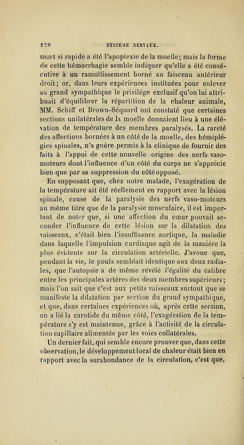 mort si rapide a été l'apoplexie de la moelle; mais la forme de cette hémorrhagie semble indiquer qu'elle a été consé- cutive à un ramollissement borné au faisceau antérieur droit; or, dans leurs expériences instituées pour enlever au grand sympathique le privilège exclusif qu'on lui attri- buait d'équilibrer la répartition de la chaleur animale, MM. Schiff et Brown-Séquard ont constaté que certaines sections unilatérales de la moelle donnaient lieu à une élé- vation de température des membres paralysés. La rareté des affections bornées à un côté de la moelle, des hémiplé- gies spinales, n'a guère permis à la clinique de fournir des faits à l'appui de cette nouvelle origine des nerfs vaso- moteurs dont l'influence d'un côté du corps ne s'apprécie bien que par sa suppression du côté opposé. En supposant que, chez notre malade, l'exagération de la température ait été réellement en rapport avec la lésion spinale, cause de la paralysie des nerfs vaso-moteurs au même titre que de la paralysie musculaire, il est impor- tant de noter que, si une affection du cœur pouvait se- conder l'influence de cette lésion sur la dilatation des vaisseaux, c'était bien l'insuffisance aortique, la maladie dans laquelle l'impulsion cardiaque agit de la manière la plus évidente sur la circulation artérielle. J'avoue que, pendant la vie, le pouls semblait identique aux deux radia- les, que l'autopsie a de même révélé l'égalité du calibre entre les principales artères des deux membres supérieurs ; mais Ton sait que c'est aux petits vaisseaux surtout que se manifeste la dilatation par section du grand sympathique, et que, dans certaines expériences où, après cette section, on a lié la carotide du même côté, l'exagération de la tem- pérature s'y est maintenue, grâce à l'activité de la circula- tion capillaire alimentée par les voies collatérales. Un dernier fait, qui semble encore prouver que, dans cette observation, le développement local de chaleur était bien en rapport avec la surabondance de la circulation, c'est que,