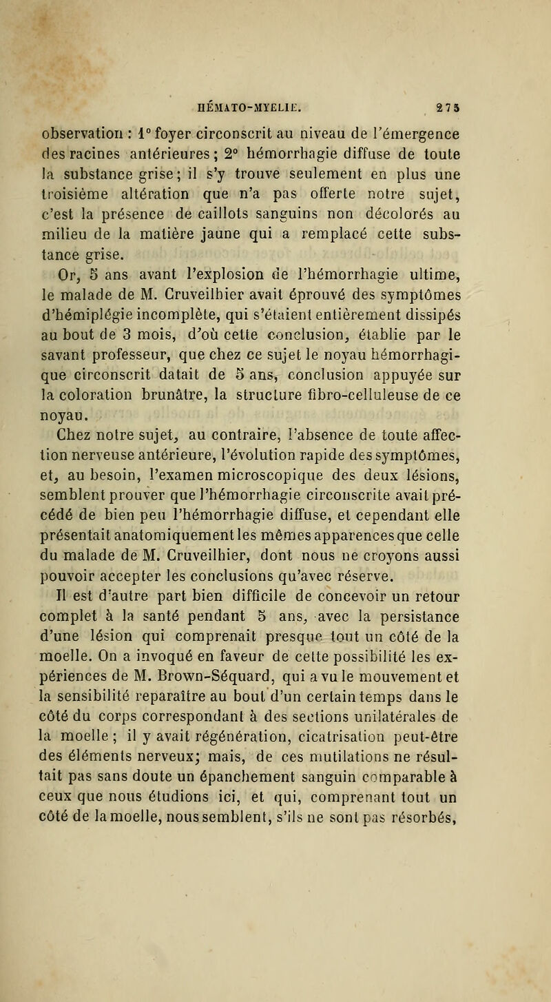 observation : 1° foyer circonscrit au niveau de l'émergence des racines antérieures; 2° hémorrhagie diffuse de toute la substance grise; il s'y trouve seulement en plus une troisième altération que n'a pas offerte notre sujet, c'est la présence de caillots sanguins non décolorés au milieu de la matière jaune qui a remplacé cette subs- tance grise. Or, 5 ans avant l'explosion de l'hémorrhagie ultime, le malade de M. Cruveilhier avait éprouvé des symptômes d'bémiplégie incomplète, qui s'étaient entièrement dissipés au bout de 3 mois, d'où cette conclusion, établie par le savant professeur, que chez ce sujet le noyau hémorrhagi- que circonscrit datait de 5 ans, conclusion appuyée sur la coloration brunâtre, la structure fibro-celluleuse de ce noyau. Chez notre sujet, au contraire, l'absence de toute affec- tion nerveuse antérieure, l'évolution rapide des symptômes, et, au besoin, l'examen microscopique des deux lésions, semblent prouver que l'hémorrhagie circonscrite avait pré- cédé de bien peu l'hémorrhagie diffuse, et cependant elle présentait anatomiquement les mêmes apparences que celle du malade de M. Cruveilhier, dont nous ne croyons aussi pouvoir accepter les conclusions qu'avec réserve. Il est d'autre part bien difficile de concevoir un retour complet à la santé pendant 5 ans, avec la persistance d'une lésion qui comprenait presque tout un côté de la moelle. On a invoqué en faveur de cette possibilité les ex- périences de M. Brown-Séquard, qui a vu le mouvement et la sensibilité reparaître au bout d'un certain temps dans le côté du corps correspondant à des sections unilatérales de la moelle ; il y avait régénération, cicatrisation peut-être des éléments nerveux; mais, de ces mutilations ne résul- tait pas sans doute un épanchement sanguin comparable à ceux que nous étudions ici, et qui, comprenant tout un côté de la moelle, nous semblent, s'ils ne sont pas résorbés,