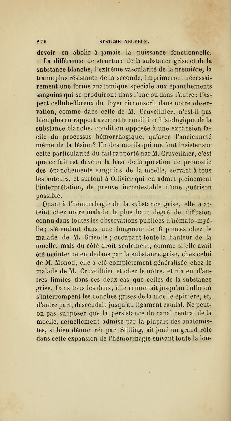 devoir en abolir à jamais la puissance fonctionnelle. La différence de structure de la substance grise et de la substance blanche, l'extrême vascularité de la première, la trame plus résistante de la seconde, imprimeront nécessai- rement une forme anatomique spéciale aux épanchements sanguins qui se produiront dans l'une ou dans l'autre ; l'as- pect cellulo-fibreux du foyer circonscrit dans notre obser- vation, comme dans celle de M. Cruveilhier, n'est-il pas bien plus en rapport avec cette condition histologique de la substance blanche, condition opposée à une expansion fa- cile du processus hémorrhagique, qu'avec l'ancienneté même de la lésion? Un des motifs qui me font insister sur cette particularité du fait rapporté par M. Cruveilhier, c'est que ce fait est devenu la base de la question de pronostic des épanchements sanguins de la moelle, servant à tous les auteurs, et surtout à Ollivier qui en admet pleinement l'interprétation, de preuve incontestable d'une guérison possible. Quant à l'hémorrhagie de la substance grise, elle a at- teint chez notre malade le plus haut degré de diffusion connu dans toutes les observations publiées d'hémato-myé- lie; s'étendant dans une longueur de 6 pouces chez le malade de M. Grisolle ; occupant toute la hauteur de la moelle, mais du côté droit seulement, comme si elle avait été maintenue en dedans par la substance grise, chez celui de M. Monod, elle a été complètement généralisée chez le malade de M. Cruveilhier et chez le nôtre, et n'a eu d'au- tres limites dans ces deux cas que celles de la substance grise. Dans tous les deux, elle remontait jusqu'au bulbe où s'interrompent les couches grises de la moelle épinière, et, d'autre part, descendait jusqu'au ligament caudal. Ne peut- on pas supposer que la persistance du canal central de la moelle, actuellement admise par la plupart des analomis- tes, si bien démontrée par Stilling, ait joué un grand rôle dans cette expansion de l'hémorrhagie suivant toute la Ion-