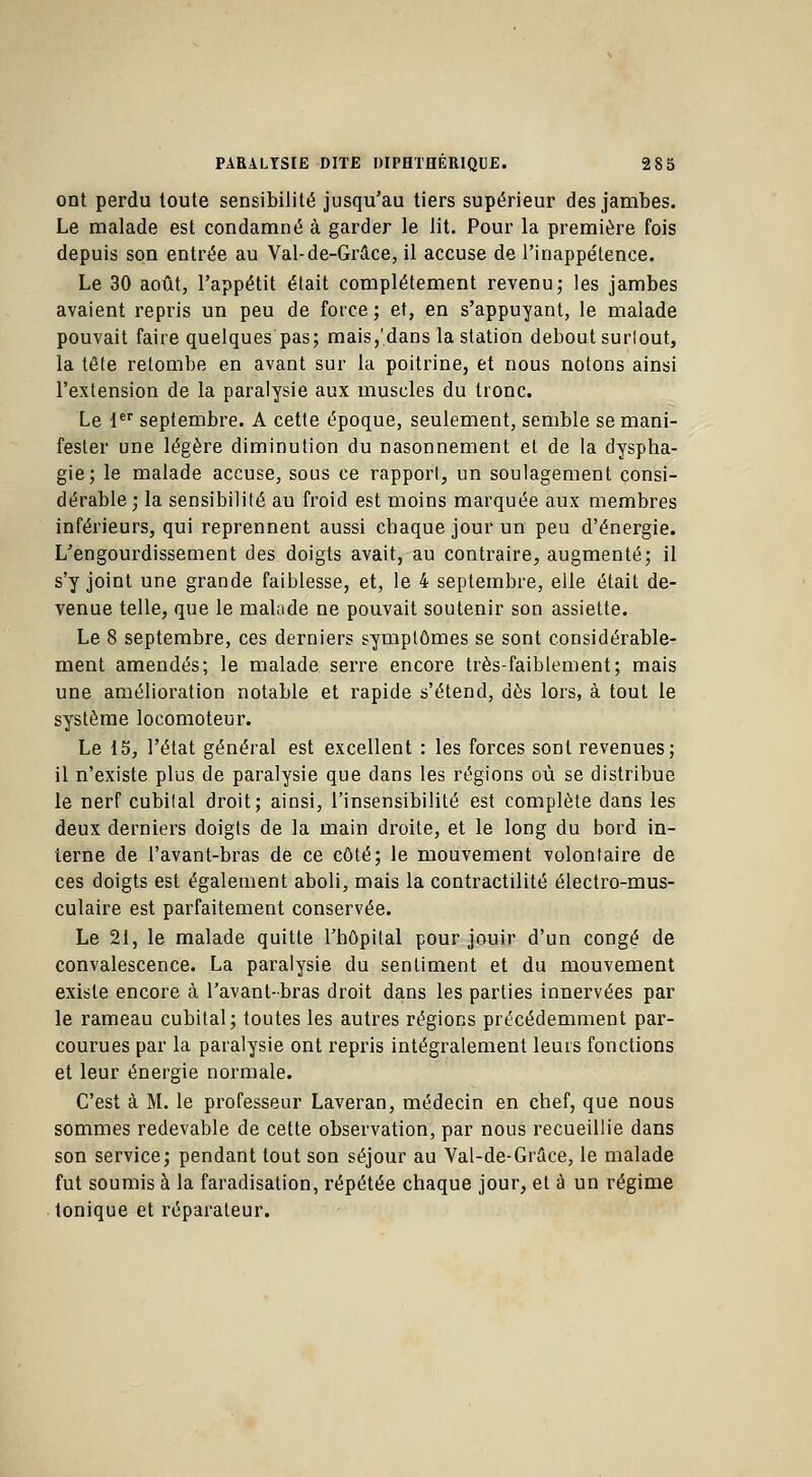 ont perdu toute sensibilité jusqu'au tiers supérieur des jambes. Le malade est condamné à garder le lit. Pour la première fois depuis son entrée au Val-de-Grâce, il accuse de l'inappétence. Le 30 août, l'appétit était complètement revenu; les jambes avaient repris un peu de force ; et, en s'appuyant, le malade pouvait faire quelques pas; mais,'dans la station debout surlout, la tête retombe en avant sur la poitrine, et nous notons ainsi l'extension de la paralysie aux muscles du tronc. Le 1er septembre. A cette époque, seulement, semble se mani- fester une légère diminution du nasonnement et de la dyspha- gie; le malade accuse, sous ce rapport, un soulagement consi- dérable; la sensibilité au froid est moins marquée aux membres inférieurs, qui reprennent aussi chaque jour un peu d'énergie. L'engourdissement des doigts avait, au contraire, augmenté; il s'y joint une grande faiblesse, et, le 4 septembre, elle était de- venue telle, que le malade ne pouvait soutenir son assiette. Le 8 septembre, ces derniers symptômes se sont considérable- ment amendés; le malade serre encore très-faiblement; mais une amélioration notable et rapide s'étend, dès lors, à tout le système locomoteur. Le 15, l'état général est excellent : les forces sont revenues; il n'existe plus de paralysie que dans les régions où se distribue le nerf cubital droit; ainsi, l'insensibilité est complète dans les deux derniers doigts de la main droite, et le long du bord in- terne de l'avant-bras de ce côté; le mouvement volontaire de ces doigts est également aboli, mais la contractilité électro-mus- culaire est parfaitement conservée. Le 21, le malade quitte l'hôpital pour jouir d'un congé de convalescence. La paralysie du sentiment et du mouvement existe encore à l'avant-bras droit dans les parties innervées par le rameau cubital; toutes les autres régions précédemment par- courues par la paralysie ont repris intégralement leurs fonctions et leur énergie normale. C'est à M. le professeur Laveran, médecin en chef, que nous sommes redevable de cette observation, par nous recueillie dans son service; pendant tout son séjour au Val-de-Grace, le malade fut soumis à la faradisation, répétée chaque jour, et à un régime tonique et réparateur.