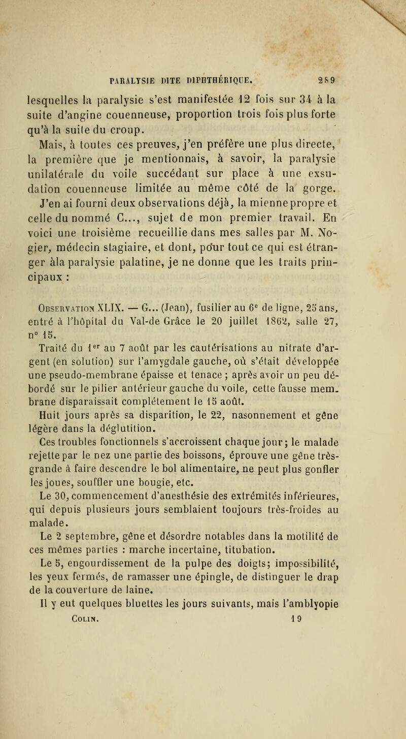 lesquelles la paralysie s'est manifestée 12 fois sur 34. à la suite d'angine couenneuse, proportion trois fois plus forte qu'à la suile du croup. Mais, à toutes ces preuves, j'en préfère une plus directe, la première que je mentionnais, à savoir, la paralysie unilatérale du voile succédant sur place à une exsu- dation couenneuse limitée au môme côté de la gorge. J'en ai fourni deux observations déjà, la miennepropre et celle du nommé C..., sujet de mon premier travail. En voici une troisième recueillie dans mes salles par M. No- gier, médecin stagiaire, et dont, ptfur tout ce qui est étran- ger àla paralysie palatine, je ne donne que les traits prin- cipaux : Observation XLIX. — G... (Jean), fusilier au 6e de ligne, 25 ans, entré à l'hôpital du Val-de Grâce le 20 juillet 1862, salle 27, n° 15. Traité du 1er au 7 août par les cautérisations au nitrate d'ar- gent (en solution) sur l'amygdale gauche, où s'était développée une pseudo-membrane épaisse et tenace ; après avoir un peu dé- bordé sur le pilier antérieur gauche du voile, cette fausse mem- brane disparaissait complètement le 15 août. Huit jours après sa disparition, le 22, nasonnement et gêne légère dans la déglutition. Ces troubles fonctionnels s'accroissent chaque jour; le malade rejette par le nez une partie des boissons, éprouve une gêne très- grande à faire descendre le bol alimentaire, ne peut plus gonfler les joues, souffler une bougie, etc. Le 30, commencement d'anesthésie des extrémités inférieures, qui depuis plusieurs jours semblaient toujours très-froides au malade. Le 2 septembre, gène et désordre notables dans la motilité de ces mêmes parties : marche incertaine, titubation. Le 5, engourdissement de la pulpe des doigts; impossibilité, les yeux fermés, de ramasser une épingle, de distinguer le drap de la couverture de laine. Il y eut quelques bluettes les jours suivants, mais l'amblyopie Colin. 19