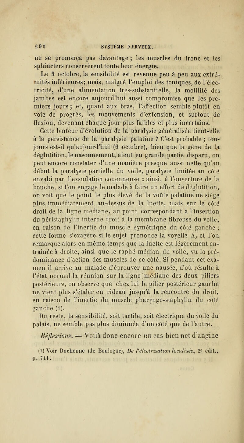 ne se prononça pas davantage ; les muscles du tronc et les sphincters conservèrent toute leur énergie. Le 5 octobre, la sensibilité est revenue peu à peu aux extré- mités inférieures; mais, malgré l'emploi des toniques, de l'élec- tricité, d'une alimentation très-substantielle, la motilité des jambes est encore aujourd'hui aussi compromise que les pre- miers jours ; et, quant aux bras, l'affection semble plutôt en voie de progrès, les mouvements d'extension, et surtout de flexion, devenant chaque jour plus faibles et plus incertains. Cette lenteur d'évolution de la paralvsie généralisée tient-elle à la persistance de la paralysie palatine ? C'est probable; tou- jours est-il qu'aujourd'hui (6 octobre), bien que la gêne de la déglutition, le nasonnement, aient en grande partie disparu, on peut encore constater d'une manière presque aussi nette qu'au début la paralysie partielle du voile, paralysie limitée au côté envahi par l'exsudation couenneuse : ainsi, à l'ouverture de la bouche, si l'on engage le malade à faire un effort de déglutition, on voit que le point le plus élevé de la voûte palatine ne siège plus immédiatement au-dessus de la luette, mais sur le côté droit de la ligne médiane, au point correspondant à l'insertion du péristaphylin interne droit à la membrane 6breuse du voile, en raison de l'inertie du muscle symétrique du côté gauche ; cette forme s'exagère si le sujet prononce la voyelle A, et l'on remarque alors en même temps que la luette est légèrement en- traînée à droite, ainsi que le raphé médian du voile, vu la pré- dominance d'action des muscles de ce côté. Si pendant cet exa- men il arrive au malade d'éprouver une nausée, d'où résulte à l'état normal la réunion sur la ligne [médiane des deux piliers postérieurs, on observe que chez lui le pilier postérieur gauche ne vient plus s'étaler en rideau jusqu'à la rencontre du droit, en raison de l'inertie du muscle pharyngo-staphylin du côté gauche (1). Du reste, la sensibilité, soit tactile, soit électrique du voile du palais, ne semble pas plus diminuée d'un côté que de l'autre. Réflexions. — Voilà donc encore un cas bien net d'angine (i) Voir Duchenne (de Boulogne), De l'e'lecfrisation localisée, 2e édit., p. 711.