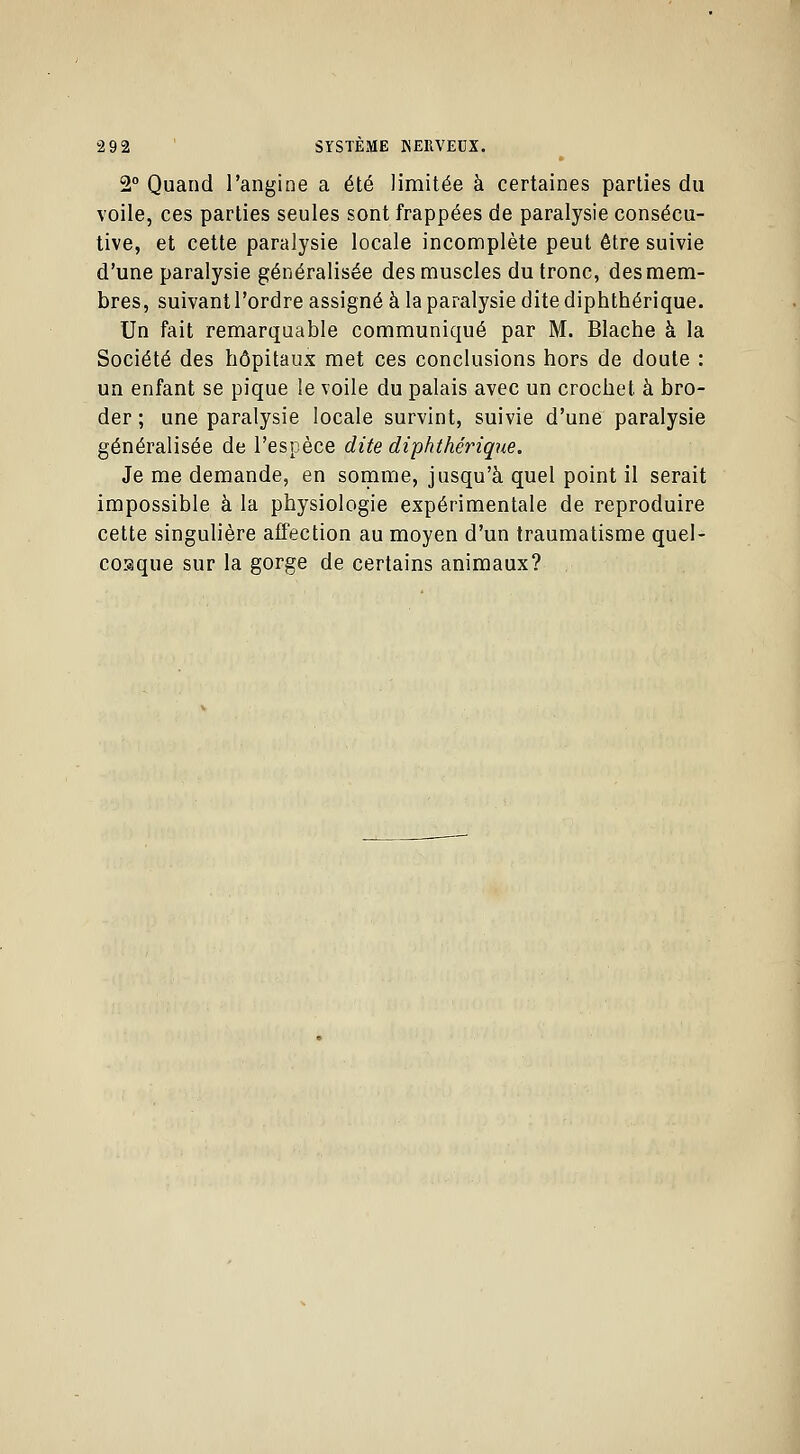 2° Quand l'angine a été limitée à certaines parties du voile, ces parties seules sont frappées de paralysie consécu- tive, et cette paralysie locale incomplète peut être suivie d'une paralysie généralisée des muscles du tronc, des mem- bres, suivant l'ordre assigné à la paralysie dite diphthérique. Un fait remarquable communiqué par M. Blache à la Société des hôpitaux met ces conclusions hors de doute : un enfant se pique le voile du palais avec un crochet à bro- der ; une paralysie locale survint, suivie d'une paralysie généralisée de l'espèce dite diphthérique. Je me demande, en somme, jusqu'à quel point il serait impossible à la physiologie expérimentale de reproduire cette singulière affection au moyen d'un traumatisme quel- conque sur la gorge de certains animaux?