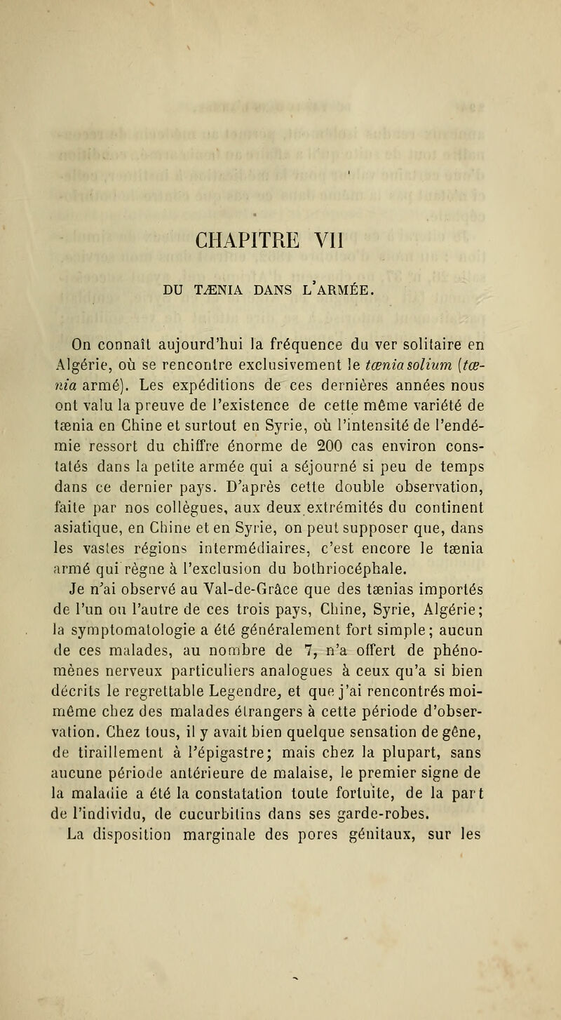 DU TAENIA DANS L'ARMÉE. On connaît aujourd'hui la fréquence du ver solitaire en Algérie, où se rencontre exclusivement le tœniasolium [tœ- nia armé). Les expéditions de ces dernières années nous ont valu la preuve de l'existence de cette même variété de taenia en Chine et surtout en Syrie, où l'intensité de l'endé- mie ressort du chiffre énorme de 200 cas environ cons- tatés dans la petite armée qui a séjourné si peu de temps dans ce dernier pays. D'après cette double observation, faite par nos collègues, aux deux extrémités du continent asiatique, en Chine et en Syrie, on peut supposer que, dans les vastes régions intermédiaires, c'est encore le taenia armé qui règne à l'exclusion du bothriocéphale. Je n'ai observé au Val-de-Grâce que des taenias importés de l'un ou l'autre de ces trois pays, Chine, Syrie, Algérie; la symptomatologie a été généralement fort simple; aucun de ces malades, au nombre de 7, n'a offert de phéno- mènes nerveux particuliers analogues à ceux qu'a si bien décrits le regrettable Legendre, et que j'ai rencontrés moi- môme chez des malades étrangers à cette période d'obser- vation. Chez tous, il y avait bien quelque sensation de gêne, de tiraillement à l'épigastre; mais chez la plupart, sans aucune période antérieure de malaise, le premier signe de la maladie a été la constatation toute fortuite, de la part de l'individu, de cucurbitins dans ses garde-robes. La disposition marginale des pores génitaux, sur les