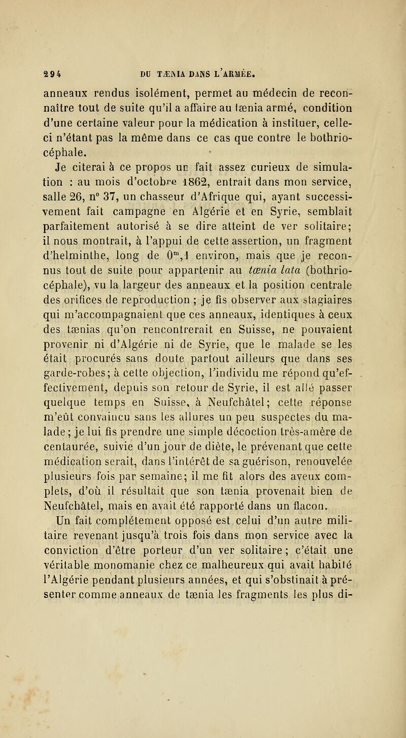 anneaux rendus isolément, permet au médecin de recon- naître tout de suite qu'il a affaire au fsenia armé, condition d'une certaine valeur pour la médication à instituer, celle- ci n'étant pas la même dans ce cas que contre le bothrio- céphale. Je citerai à ce propos un fait assez curieux de simula- tion : au mois d'octobre 1862, entrait dans mon service, salle 26, n° 37, un chasseur d'Afrique qui, ayant successi- vement fait campagne en Algérie et en Syrie, semblait parfaitement autorisé à se dire atteint de ver solitaire; il nous montrait, à l'appui de cette assertion, un fragment d'helminthe, long de 0m,l environ, mais que je recon- nus tout de suite pour appartenir au tœnia lata (bothrio- céphale), vu la largeur des anneaux et la position centrale des orifices de reproduction ; je fis observer aux stagiaires qui m'accompagnaient que ces anneaux, identiques à ceux des taenias qu'on rencontrerait en Suisse, ne pouvaient provenir ni d'Algérie ni de Syrie, que le malade se les était procurés sans doute partout ailleurs que dans ses garde-robes; à cette objection, l'individu me répond qu'ef- fectivement, depuis son retour de Syrie, il est allé passer quelque temps en Suisse, à Neufchâtel; cette réponse m'eût convaincu sans les allures un peu suspectes du ma- lade ; je lui fis prendre une simple décoction très-amère de centaurée, suivie d'un jour de diète, le prévenant que cette médication serait, dans l'intérêt de saguérison, renouvelée plusieurs fois par semaine; il me fit alors des aveux com- plets, d'où il résultait que son taenia provenait bien de Neufchâtel, mais en avait été rapporté dans un flacon. Un fait complètement opposé est celui d'un autre mili- taire revenant jusqu'à trois fois dans mon service avec la conviction d'être porteur d'un ver solitaire ; c'était une véritable monomanie chez ce malheureux qui avait habité l'Algérie pendant plusieurs années, et qui s'obstinait à pré- senter comme anneaux de taenia les fragments les plus di-