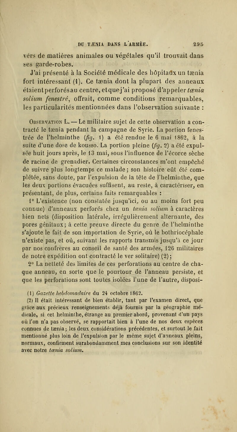 vers de matières animales ou végétales qu'il trouvait dans tes garde-robes. J'ai présenté à la Société médicale des hôpitaux un tœnia fort intéressant (1). Ce tsenia dont la plupart des anneaux étaientperforésau centre, etquej'ai proposé d'appeler tœnia solium fenestré, offrait, comme conditions remarquables, les particularités mentionnées dans l'observation suivante : Observation L. — Le militaire sujet de cette observation a con- tracté le tœnia pendant la campagne de Syrie. La portion fenes- trée de l'helminthe (fig. 1) a été rendue le 6 mai 1862, à la suite d'une dose de kousso. La portion pleine {fig. 2) a été expul- sée huit jours après, le 13 mai, sous l'influence de l'écorce sèche de racine de grenadier. Certaines circonstances m'ont empêché de suivre plus longtemps ce malade; son histoire eût été com- plétée, sans doute, par l'expulsion de la tête de l'helminthe, que les deux portions évacuées suffisent, au reste, à caractériser, en présentant, de plus, certains faits remarquables : 1° L'existence (non constatée jusqu'ici, ou au moins fort peu connue) d'anneaux perforés chez un tœnia solium à caractères bien nets (disposition latérale, irrégulièrement alternante, des pores génitaux; à cette preuve directe du genre de l'helminthe s'ajoute le fait de son importation de Syrie, où le bothriocéphale n'existe pas, et où, suivant les rapports transmis jusqu'à ce jour par nos confrères au conseil de santé des armées, 126 militaires de notre expédition ont contracté le ver solitaire) (2); 2° La netteté des limites de ces perforations au centre de cha- que anneau, en sorte que le pourtour de l'anneau persiste, et que les perforations sont toutes isolées l'une de l'autre, disposi- ( t ) Gazette hebdomadaire du 24 octobre 1862. (2) 11 était intéressant de bien établir, tant par l'examen direct, que grâce aux précieux renseignements déjà fournis par la géographie mé- dicale, si cet helminthe, étrange au premier abord, provenant d'un pays où l'on n'a pas observé, se rapportait bien à l'une de nos deux espèces connues de tœnia; les deux considérations précédentes, et surtout le fait mentionné plus loin de l'expulsion par le même sujet d'anneaux pleins, normaux, confirment surabondamment mes conclusions sur son identité avec notre tœnia solium.