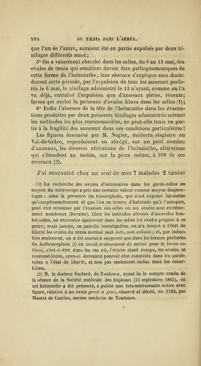 que l'un de l'autre, auraient été en partie expulsés par deux té- nifuges différents aussi ; 5° On a vainement cherché dans les selles, du 6 au 13 mai, des ovules de tsenia qui semblent devoir être pathognomoniques de cette forme de l'helminthe; leur absence s'explique sans doute durant celle période, par l'expulsion de tous les anneaux perfo- rés le 6 mai, le tétiifuge administré le 13 n'ayant, comme on l'a vu déjà, entraîné l'expulsion que d'anneaux pleins, récents; forme qui exclut la présence d'ovules libres dans les selles (1); 6° Enfin l'absence de la tête de l'helminthe dans les évacua- tions produites par deux puissants ténifuges administrés suivant les méthodes les plus recommandées, ne peut-elle tenir en par- tie à la fragilité des anneaux dans ces conditions particulières? Les figures dessinées par M. Nogier, médecin stagiaire au Val-de-Grâce, reproduisent en abrégé, sur un petit nombre d'anneaux, les diverses altérations de l'helminthe, altérations qui s'étendent au moins, sur la pièce même, à 200 de ces anneaux (2), J'ai rencontré chez un seul de mes 7 malades 2 tsenias (1) La recherche des ovules d'entozoaires dans les garde-robes au moyen du microscope a pris une certaine valeur comme moyen diagnos- tique : ainsi la présence du tricocéphale, qui n'est expulsé lui-même qu'exceptionnellement et que l'on ne trouve d'habitude qu'à l'autopsie, peut être reconnue par l'examen des selles où ses ovules sont extrême- ment nombreux (Davaine). Chez les individus atteints d'ascarides lom- bricoïdes, on rencontre également dans les selles les ovules propres à ce genre; mais jamais, en pareille investigation, on n'a trouvé à l'état de liberté les ovules du tœnia normal (soit lata, soit solium) ; et, par induc- tion seulement, on a été amené à supposer que dans les formes perforées du bothriocéphale (il en serait évidemment de même pour le tœnia so- lium), c'est-à-dire dans les cas où, l'ovaire étant rompu, les ovules se trouvent libres, ceux-ci devraient pouvoir être constatés dans les garde- robes à l'état de liberté, et non pas seulement inclus dans les cucur- bitins. (2) M. le docteur Guitard, de Toulouse, ayant lu le compte rendu de la séance de la Société médicale des hôpitaux (12 septembre 1862), où cet helminthe a été présenté, a publié une très-intéressante notice avec figure, relative à un tœnia percé à jou?\ observé et décrit, en 1189, par Masars de Cazèles, ancien médecin de Toulouse.