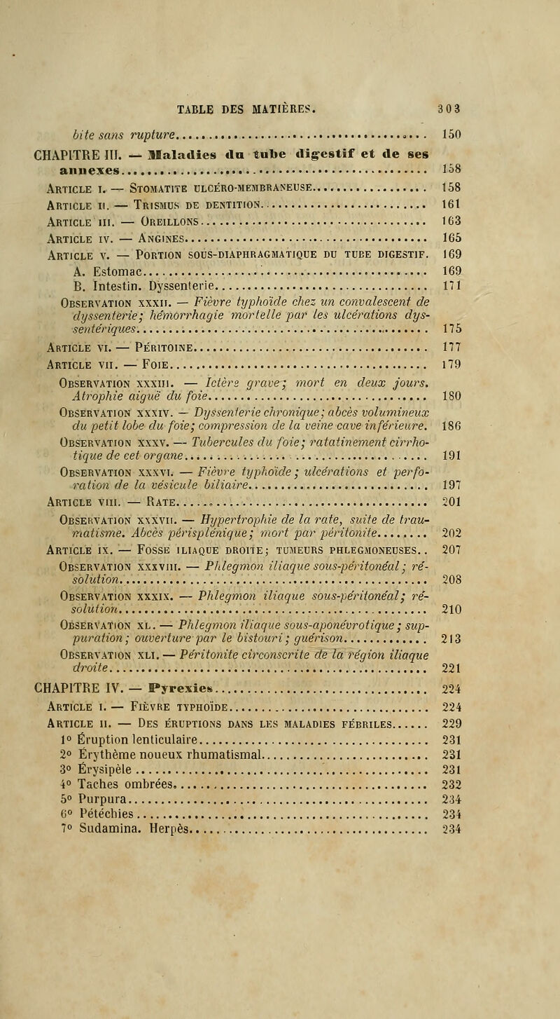 dite sans rupture >.. . 150 CHAPITRE III. — Maladies du tube digestif et de ses annexes. 158 Article i. — Stomatite ulcéro-membraneuse 158 Article ii. — Trismus de dentition 161 Article ni. — Oreillons 163 Article iv. — Angines 165 Article v. — Portion sous-diaphragmatique du tube digestif. 169 A. Estomac 169 B. Intestin. Dyssenterie 171 Observation xxxii. — Fièvre typhoïde chez un convalescent de dyssenterie; hémorrhagie mortelle par les ulcérations dys- sentériques 175 Article vi. — Péritoine 177 Article vu. — Foie 179 Observation xxxiii. — Ictère grave; mort en deux jours. Atrophie aiguë du foie 180 Observation xxxiv. — Dyssenterie chronique; abcès volumineux du petit lobe du foie; compression de la veine cave inférieure. 186 Observation xxxv. — Tubercules du foie; ratatinement cirrho- tique de cet organe 191 Observation xxxvi. — Fièvre typhoïde ; ulcérations et perfo- ration de la vésicule biliaire 197 Article viii. — Rate „ 201 Observation xxxvii. — Hypertrophie de la rate, suite de trau- matisme. Abcès périsplénique ; mort par péritonite 202 Article ix. — Fosse iliaque droite; tumeurs phlegmoneuses. . 207 Observation xxxviii. — Phlegmon iliaque sous-péritonéal ; ré- solution 208 Observation xxxix. — Phlegmon iliaque sous-péritonéal ; ré- solution 210 Observation xl. — Phlegmon iliaque sous-aponévrotique ; sup- puration ; ouverture par le bistouri ; guérison 213 Observation xli. — Péritonite circonscrite de la région iliaque droite 221 CHAPITRE IV. — Pyrexies 224 Article i. — Fièvre typhoïde 224 Article ii. — Des éruptions dans les maladies fébriles 229 1° Éruption lenticulaire 231 2° Érythème noueux rhumatismal 231 3° Érysipèle 231 i° Taches ombrées 232 5° Purpura 234 6° Pétéchies 234 7° Sudamina. Herpès 234